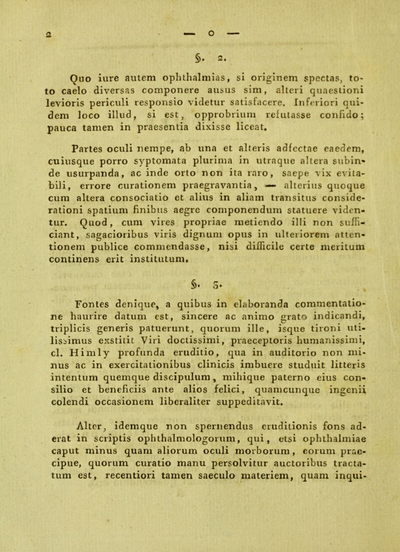 Qno iure autem oplilhalmias, si origlnem spectas, to- to caelo diversas componere ausus sim, alteri qiiaesiioni levioris periculi responsio videtur satisfacere. Iiiferiori qui- dem loco illud, si est, opprobrium refutasse confido; pauca tarnen in praesentia dixisse liceat. Partes oculi nempe, ab ima et alteris adfectae eaedem, cuinsque porro syptomata plurinia in utraqiie altera subin* de usiirpanda, ac inde orto non ita raro, saepe vix evita- bili, errore curationem praegravantia, — alteriiis quoque cum altera consociatio et alius in aliam transitus conside- rationi spatium finibus aegrc componendum statuere viden- tur. Quod, cum vires propriae nietiendo illi non sufH- ciant, sagacioribus viris dignum opus in ulteriorem atten« tionem publice commendasse, nisi diflicile certe nieritum continens erit institutum, §. 5- Fontes denique, a quibus in elaboranda commentatio- ne haurire datum est, sincere ac animo grato indicandi, triplicis generis patuerunt, quorum ille, isque tironi uti- lisijimus exstitit Viri doctissimi, praeceptoris humanissimi, cl» Himly profunda eruditio, qua in auditorio non mi- nus ac in exercitationibus clinicis imbuere studuit litteris intentum quemque discipulum, mihique paterno eius con- silio et beneficiis ante alios felici, quamcunque ingenii colendi occasionem liberaliter suppeditavit» Alter, idemque non spernendus eruditionis fons ad- erat in scriptis ophthalmologorum, qui, etsi ophthalmiae Caput minus quam aliorum oculi morborum, eorum prac- cipue, quorum curatio manu persolvitur auctoribus tracta- tum est, recentiori tarnen saeculo materiem, quam inqui-