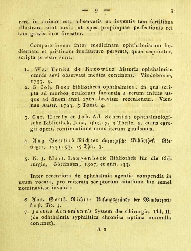 5 rere in animo est, observatis ac inventis tarn fertilibus illustrare sunt orsi, ut spes propinquae perfectionis rei tarn gravis iure foveatur^ Comparationem inter medicinam ophthalmiarum ho- diernam et pristinam instituturo pergrata, quae sequuntiir, scripta praesto sunt» !♦ Wz. Trnl^a de Krzowitz historia ophthalmiae omnis aevi observata medica continens* Vindobonae, 1783- 8. 2* lob. Beer bibliotheca ophthalmica , in qua scri- pta ad niorbos oculorum facientia a rerum initiis us- que ad finem anni 1767 breviter recenfentur, Vien- nae Austr. 1799. 3 Tomi. 4. 3. Car* Himly et Job. Ad. Schmidt ophthalmologi- sche Bibliothek. Jena, 1303-7. 3 Theile* g. cuius egre- gii operis continuatione nunc iterum gaudemus* 4» 2tuö» @ott(ie6 OJi^tet c^trurgifc^e ^i6(iot§ef. ©oe^ 5» K. J. Martt Langenbeck Bibliothek für die Chi- rurgie, Göttingen, J807, et ann. sqq* Inter recentiora de Ophthalmia agentia compendia in usum vocata, pro reiterata scriptorum citatione hic semel nominavisse iuvabit: 7. Justus Arnemann's System der Chirurgie. ThL IL (de odhthalmia syphilitica chronica optima nonnulla continet).