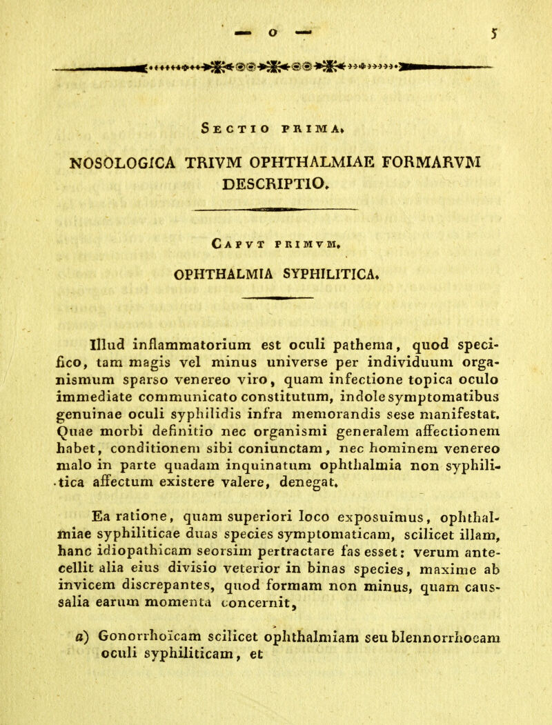 Sectio prima> NOSOLOGiCA TRIVM OPHTHALMIAE FORMARVM DESCRIPTIO. Capvt primvm, OPHTHALMIA SYPHILITICA* Ulud inflammatorium est ociili pathema, quod speci- fico, tarn magis vel minus universe per individuum orga- nismiim sparso venereo viro, quam infectione topica oculo immediate communicato constitutum, indolesymptomatibus genuinae oculi syphilidis infra memorandis sese nianifestat. Quae morbi definitio nec organismi generalem alFectionem habet, conditioneni sibi coniunctam, nec hominem venereo nialo in parte quadam inquinatum Ophthalmia non syphili- tica afFectum existere valere, denegat* Earatione, quam superiori loco exposuimus, ophthal- miae syphiliticae duas species symptomaticam, scilicet illam, hanc idiopathicam seorsim pertractare fas esset: verum ante- cellit alia eius divisio veterior in binas species, maxime ab invicem discrepantes, quod formam non minus, quam caus- salia earum momenta concernit, a) Gonorrhoicam scilicet ophthalmiam seublennorrhocam oculi syphiliticam, et