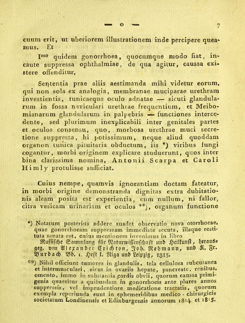 cuiim erit, ut uberiorem illiistrationem inde percipere quea* iiius» Et quidem gonorrhoea, quocumque modo Rat, in- caute suppiessa ophthalmiae, de qua agilur, caussa exi- stere offenditur, Sententia prae aiiis aestimanda mihi videtur eorum, qui non sola ex analogia, membranae muciparae urethram investientis, tunicaeque oculo adnatae — slcud glandula- rum in fossa n^iviculari urethiae frequentium, et Meibo- miaiiarum glaiidiilarum in palpebrivS functiones interce- dente, sed pluiimum inexplicabili inter genitales partes et oculos consensu, quo, morbosa urethrae muci secre- tione suppressa, hi potissimum, neque aliud quoddam organon tunica pituitaria obductum, iis *) viribus fungi cogantur, morbi originem explicare studuerunt, qiios inter bina clarissima nomina, Antonii Scarpa et Caroli Himly protulisse sufTiciat«. Cuius nempe, quamvis ignorantiam doctam fateatur, in morbi origine demonstranda digniras extra dubitatio- nis aleam posita est experientia, cum nulluni, ni fallor, citra vesicam urinariam et oculos ^'^j, Organum functione *) Notatum posterius addere suadet observatlo nova otorrhoeae, quae gonorrhoeam suppresgam immediate secuta, illaque resti- tuta Sfsnata est, caiiis luentionera invenimus in libro ^ufitfft)C 6amsnh!n(] fut ^laUnmf[cnfd)aft nnb ^petlfunjl, I)cröu6j V?*) Nihil olFiciunt tumores in glandulis, tela cellulosa subcutanea et intermusculari, sirut in ovariis hepate, pancreate, renibus, omento, immo in subsianlia cordis obvii, quorum caussa primi- genia quaeritur a quibusdam in gonorrhoeis ante plures annos suppressis, vel imprudentiore medicatione tractatis, quorum exempla reperiunda sunt in ephemeridibus medico - chirurgicis soeietatum Londinensis et Edinburgensis annorum 1814. et i8'5»