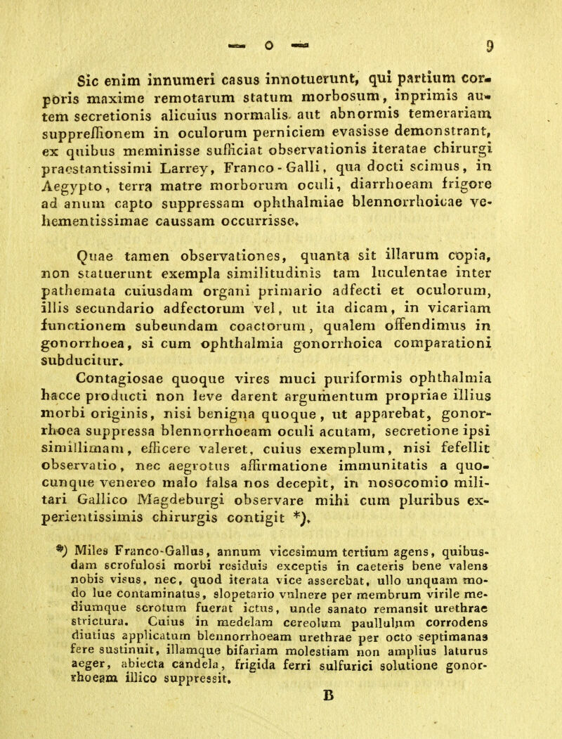 Sic enim innumeri casus innotuerunt, qul partium cor- pöris maxime remotarum statum morbosum, inprimis au* tem secretionis alicuius normalis. aut abnormis temerariam supprelTionem in oculorum perniciem evasisse demonstrant, ex qiübus ineminisse sufRciat observationis iteratae chirurgi praestantissimi Larrey, Franco - Galli, qua docti scimus, in Aegypto, terra matre morborum oculi, diarrhoeam frigore ad anum capto suppressam ophthalmiae blennorrhoicae ve- liementissimae caussam occurrisse> Quae tarnen observationes, quanta sk illarum c'opia, non statueriint exempla similitudinis tarn luculentae inter pathemata cuiusdam organi primario adfecti et oculorum, illis secundario adfectorum ve\, ut ita dicam, in vicariam furictionem subeundam coactorum, qualeni oifendimus in gonorrhoea, si cum Ophthalmia gonorrhoica comparationi subducitur^ Contagiosae quoque vires muci puriformis Ophthalmia hacce prodiicti non leve darent argumentum propriae illius morbi originis, nisi benigna quoque, ut apparebat, gonor- rhoea suppressa blennorrhoeam oculi acutam, secretione ipsi simillimam, eificere valeret, cuius exemplum, nisi fefellit observatio, nec aegrotus affirmatione immunitatis a quo- cunque venereo malo falsa nos decepit, in nosocomio mili- tari Gallico Magdeburgi observare mihi cum pluribus ex- perientissimis chirurgis contigit Mileä Franco-Gallas, annum vicesimum tertiuni agens, quibus- dam scrofulosi morbi residuis exceptis in caeteris bene valens nobis visus, nec, quod iterata vice asserebat, ullo unqaam mo- do lue contaminatus, slopetario vnlnere per membrum virile me- diumque scrotum fuerat ictiis, unde sanato remansit Urethra© strictura. Cuius in medelam cereolum paullulpm corrodens diutius applicaturn blennorrhoeam urethrae per octo septimanaa fere sustinuit, illamque bifariam molestiam non amplius laturus aeger, abiecta candela, frigida ferri sulfurici solutione gonor- shoeaxa illico suppressit, B