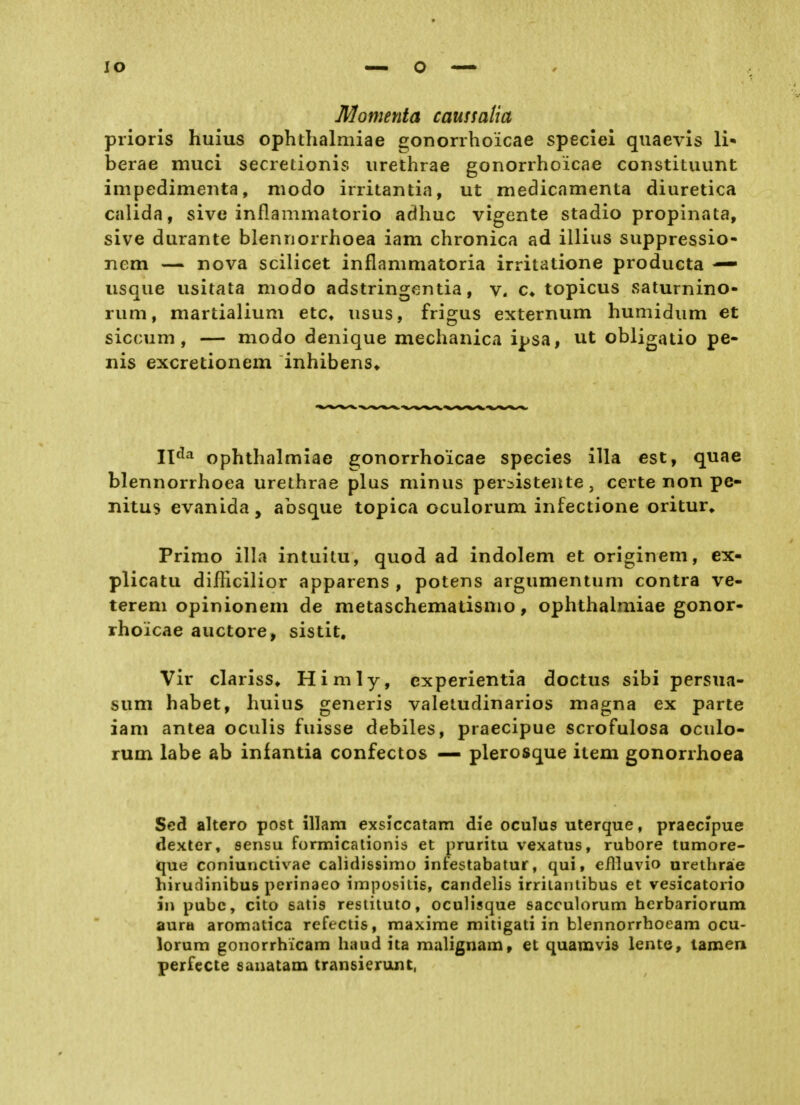 lo Momenta caussatia prioris huius ophthalmiae gonorrhoicae speciel qiiaevis Ii* berae muci secretionis iirethrae gonorrhoicae constituunt impedimeiita, modo irritantia, ut medicamenta diuretica calida, sive inflammatorio adhuc vigente stadio propinata, sive durante blennorrhoea iam chronica ad illius suppressio- nem — nova scilicet inflammatoria irritatione producta — iisque iisitata modo adstringcntia, c» topicus saturnino- rum, martialium etc» usus, frigus externum humidum et siccum, — modo denique mechanica ipsa, ut obligatio pe- nis excretionem inhibens» 11^^ ophthalmiae gonorrhoicae species illa est, quae blennorrhoea urethrae plus minus persistente, certe non pe- nitus evanida, absque topica oculorum infectione oritur» Primo illa intuitu, quod ad indolem et originem, ex- plicatu difficilior apparens , potens argumentum contra ve- terem opinionem de metaschematismo, ophthalmiae gonor- rhoicae auctore, sistit. Vir clariss* Himly, experientia doctus sibi persua- sum habet, huius generis valeludinarios magna ex parte iam antea oculis fuisse debiles, praecipue scrofulosa oculo- rum labe ab infantia confectos — plerosque item gonorrhoea Scd altero post illam exslccatam die oculus uterque, praecipue dexter, sensu formicationis et pruritu vexatus, rubore tumore- que coniunctivae calidissimo infestabatur, qui, eflluvio urethrae hirudinibus perinaeo impositis, candelis irriiantibus et vesicatorio in pubc, cito satis restituto, oculisque sacculorum hcrbariorum aura aromatica refectis, raaxime mitigati in blennorrhoeam ocu- lorum gonorrhicam haud ita malignam, et quamvis lente, tarnen perfecte sanatam transierunt,