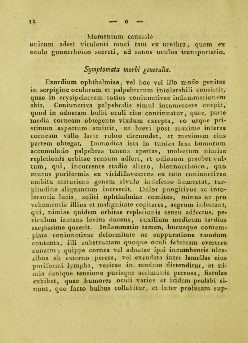 ISL Momentum canssnlc unicum adest vinilenti muci tarn ex Urethra, quam ex oculo gonorrlioico sccreti, ad sanos oculos transporlatio* Symptomata morhi generatia^ Exordium ophthalmiae, vel hoc vel illo modo genitae in serpigiue oculorum et palpebranmi intolerabili consisiir, quae in erysipelaceam totius coiiiunclivae inflanimationem abit. Coniunctiva palpebralis simul intumescere coepit, quod in adnatam biilbi oculi cito continuatur, quae, parte media corncam obtegente vixdum excepta, eo usque pri- stinum aspectum amittit, ut brevi post maxime intersa corneam vallo L^ete rubre circumdet, et mfixim^m eins partem obtegat, Immodica ista in tunica laxa humorum accumulaiio palpebras tenens apertas, molestum niuiiae repletionis orbitae sensum adfert, et odiosum praebet vul* tum, qui, incurrente stadio altero, blennorrhoic o, quo mucus puriformis ex viridiflavescens ex tolo coniuDCtivae ambitu scaturiens genam rivulo indefesso humectat, tur- pitudine aliquantum increscit. Dolor pungitivus ac into- lerantia lucis, soliti ophthalmiae comites, minus ac pro vfchementia illius et malignitate cogitares, aegrum infestant, qui, nimiae quidem orbitae repletionis sensu adfectus, pe- riculum instans levius ducens, auxilium medicnm tardius saepissime quaerit. Inflammatio tarnen, hucusque contem- plata coniunctivae deformitate ac suppuratione nondum contenta, illi ^ubstructam quoque oculi fabricam evertere conatiir; quippe cornea vel adnatae ipsi incumbentis ulce- ribus ab externo peresa, vel ex4»udata inter lamellas eius p\iriformi lympha, vesicae in raodum distenditur, et ni- iiiia denique tensione purisquo acrimonia perrosa, fistulas exhibct, quae humores oculi varios et iridcm prolabi si- lumt, quo facto bulbus collabitur, et inter profusam sup-