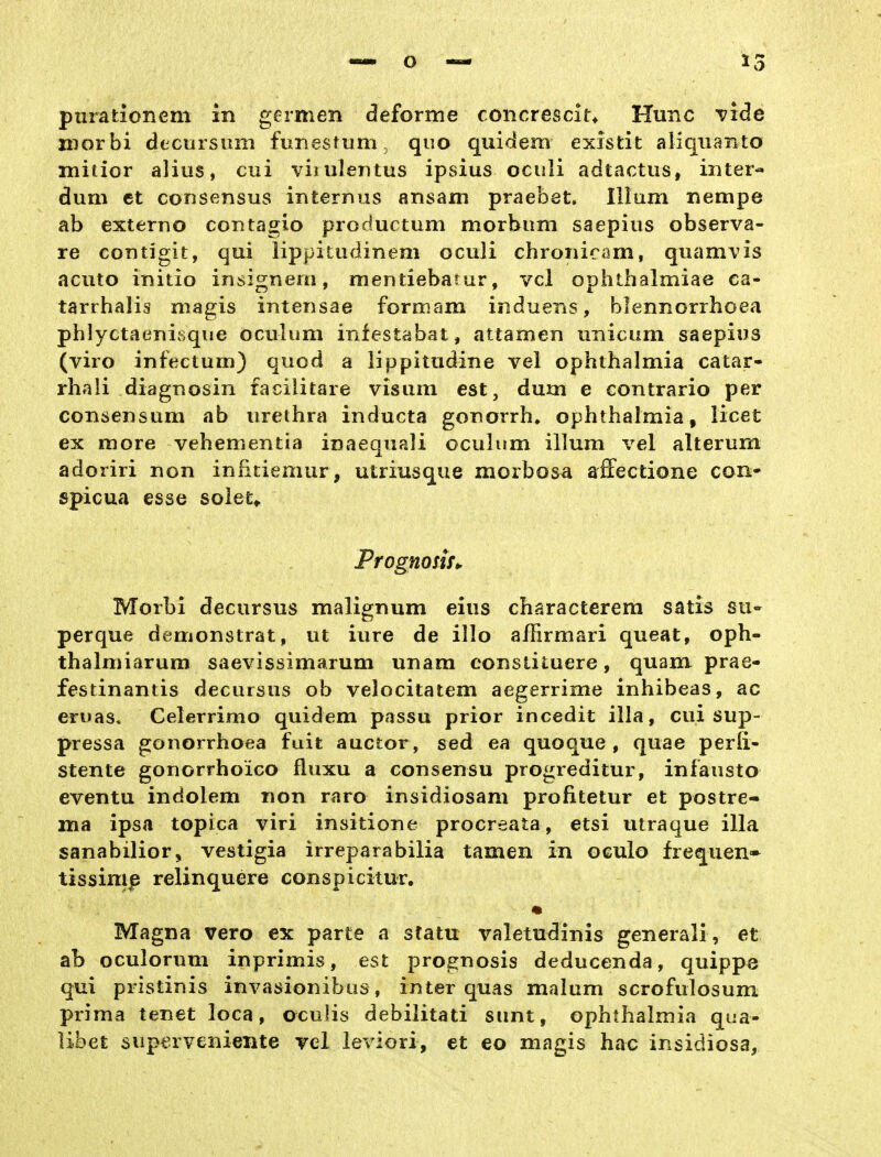 purationem in germen deforme concrescit* Hunc vide niorbi dtcursum funestum. quo quidem existit aliquanto mitior alius, cui viiiilentus ipsius oculi adtactus, iiiter« dum et coTisensus internus ansam praebet. Illum nempe ab externo contagio productum morbum saepius observa- re contigit, qui lippitudinem oculi chronicam, quamvis acuto initio insignem, mentiebarur, vcl ophthalmiae ea- tarrhalis magis intensae formam ir^duens, blennorrhoea phlyctaenisque oculum infestabat, attamen unicum saepius (viro infeclum) quod a lippitudine vel Ophthalmia catar- rhali diagnosin facilitare visum est, dum e contrario per consensum ab Urethra inducta gonorrh» Ophthalmia, licet ex more vehementia inaequali oculum illum vel alterum adoriri non infitiemur, utriusque morbosa affectione con- spicua esse soiet,. Prognosir^ Morhi decursus malignum eius characterem satis su* perque demonstrat, ut iure de illo affirmari queat, oph- thalmiarura saevissimarum unam constituere, quam prae- festinantis decursus ob velocitatem aegerrime inhibeas, ac eruas» Celerrimo quidem passu prior incedit illa, cui sup- pressa gonorrhoea fuit auctor , sed ea quoque , quae perli- stente gonorrhoico fluxu a consensu progreditur, infausto eventu indolem non raro insidiosani profitetur et postre- ma ipsa topica viri insitione procreata, etsi utraque illa sanabilior, vestigia irreparabilia tarnen in OGulo frequen* tissimp relinquere conspicitur. Magna vero ex parte a statu valetudinis generali, et ab oculorum inprimis, est prognosis deducenda, quippe qui pristinis invasionibus, inter quas malum scrofulosum prima tenet loca, oculis debiiitati sunt, Ophthalmia qua- libet sup^rveniente rel leviori, et eo magis hac insidiosa,