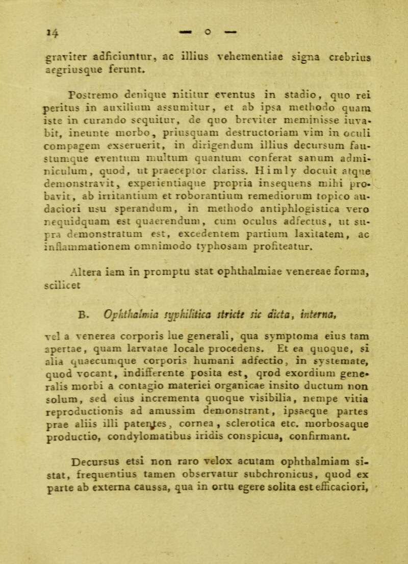 graviter adficluntur, ac illius vehemeniiae signa crebrius aesriusqiie ferunt. Poitrenio deinque nititur crentus in stadio, quo rei peritus in auxiliiim assumitur, et ab ipsa methorlo quam iste in curando scquitur, de quo brtviter meminisse iuva- bir, ineunte uiorbo, priusquam cestructoriam vim in oculi compagem esseruerit, in dirigendum illius decursum fau- stumque eveiuiim n.ultum quantum conferat sanum adnü- niculum, quod, ut praecepLor clariss. Himly docuit atq«ie denionstravit5 experientiaque prcpria insequens mihi pro- bavit, ab irritantium et roborantium remediorum topico au- daciori ufu sperandum, in meihodo antiphlogistica vero ncquidquam est quaerendum, cum oculus adfectus, ut su- pra dtmonstratum est, excedentem partium laxilatem, ac inflauimationem cmnimodo typhosam proüteatur. Altera iam in prcniptu stat ophthalmiae venereae foriua, scilicet B. Ophthalmia syphilitica stricU sie dictOy interna, Tel a venerea corporis lue generali, qua symptoma eius tarn spertae, quam larvatae locale procedens» Et ea quoque, si alia quaecunique corporis humani adfectio, in systemate, quod vocant, indifferente posita est, qrod exordium gene- ralis morbi a contagio materiei organicae insito ductum non solum, sed eius incrementa quoque visibilia, nenipe vitia reprcductionis ad amussim derbonstrant, ips^eque partes prae aliis illi pater^es, cornea , sclerotica etc. morbosaque productio, condylomatibui iridis conspicua, confirmant. DecnrsDS etsi non rare velox acutam Ophthalmiam si- slat, frequentius tarnen observatur subchronicus, quod ex parte ab externa caussa, qua in ortu egere solita est efficaciori,