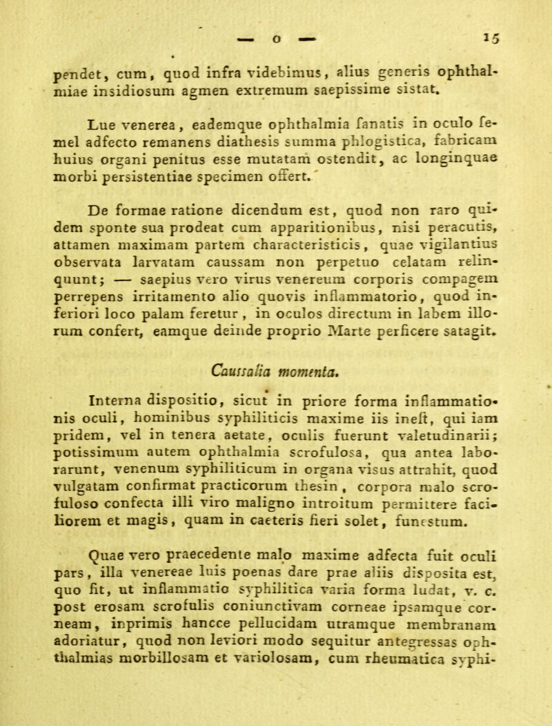 pendet, cum, quod infra videbimus, alius generis Ophthal- miae insidiosum agmen extremum saepissime sistat» Lue venerea , eademque Ophthalmia fanatis in oculo fe- mel adfecto remanens diathesis summa phlogistica, fabricam huius organi penitus esse mutatam ostendit, ac longinquae morbi persistentiae specimen oä'ert. De formae ratione dicendum est, quod non raro qui- dem sponte sua prodeat cum apparitionibus, nisi peracutis, attamen maximam partem characteristicis, quae vigilantius observata larvatam caussam non perpetuo celatam relin- quunt; — saepius vero virus venereum corporis compagein perrepens irritamento alio quovis inflammatorio, quod in- feriori loco palam feretur , in oculos directum in labern illo- rum confert, eamque deinde proprio INIarte perficere satagit* Caussalia momenta. Interna dispositio, sicut in priore forma infiammario^ nis oculi, hominibus syphiliticis maxime iis inelt, qui iam pridem, vel in tenera aetate, oculis fuerunt valetudinarii; potissimum autem Ophthalmia scrofulosa, qua antea labo- rarunt, venenum syphiliticum in organa visus attrahit, quod vulgatam confirmat practicorum thesin , corpora malo scro- fuloso confecta illi riro maligno introitum permiltere faci- liorem et magis, quam in caeteris heri solet, funestum. Ouae vero praecedenle malo maxime adfecta fuit oculi pars, illa venereae luis poenas dare prae aiiis disposita est, quo fit, ut infiammatio syphilitica varia forma ludat, v. c. post erosam scrofulis coniunctivam corneae ipsamque cor- neam, inprimis hancce pellucidam utramque membranam adoriatur, quod non leviori modo sequitur antesressas oph- thalmias morbillo::ara et variolosam, cum rheumatica syphi-