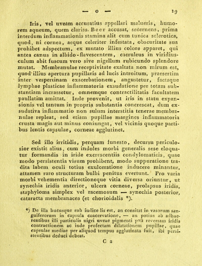 59 Iris, vel uveam accuralius appellarl malueris, humo- rem aqueum, quem clariss. B eer accusat, secernens, prima interduiii inflammationis stamina alit cum tiinica scierotica, quod, ni Cornea, aeque celeriter infestata, obsciiritate siia prohibet adspectum, ex mutato illius colore apparet, qui antea canus in albido-flavescentem, caeruleus in viridiiis- culum abit fusGum vero sive nigelliim rubicundo splendore mutat* Membranulae receptivitate exaltata non niirum esi'> quod'illius apertura pupillaris ad lucis introitum, praesertim inter vespertinam exacerbationem, angustetur, factaque lymphae plasticae inflammatoria exsudatione per totam sub- stantiam incrassetur, omnemque contractilitatis facultatem paullatim amittat* Inde provenit, ut iris in statu expan- sionis vel tantum in propria substantia concrescat, dum ex- sudativa inflammatio non sulum interstitia tenerae membra- nulae repleat, sed etiam pupillae margines inflammatoria crusta magis aut minus coniungat, vel vicinis quoque parti- bus lentis capsulae, corneae agglutinet^ Sed illo irritidis, perquam lunesto, decursu periculo- slor existit alius, cum indoles morbi generalis sese eloqua- tur formandis in iride excrescentiis condylomaticis, quae modo persistentia visum prohibent, modo suppuratione tra« dita labern oculi totius exulceratione inducere minantur, attamen raro structuram bulbi penitus evertunt. Pro varia morbi vehementia directioneque vitia diversa oriuntur, ut synechia iridis anterior, ulcera corneae, prolapsiis iridis, staphyloma simplex vel racemosum — synechia posterior, Cataracta membranacea (et chorioidalis De illa liucusquc sub iudice Iis est, an consilat in vasorum san- guiferorum in Capsula coacervationc, — an potius ab aclhae- rentibus illi particulis nigri uveae pigmenti polt reversam iridis contractionem ac inde profectam dilatationem pupillae, quae capsulae mediae per aliquod tempus agglutinata fuit, ibi per&i- stentibus deduci debeat*