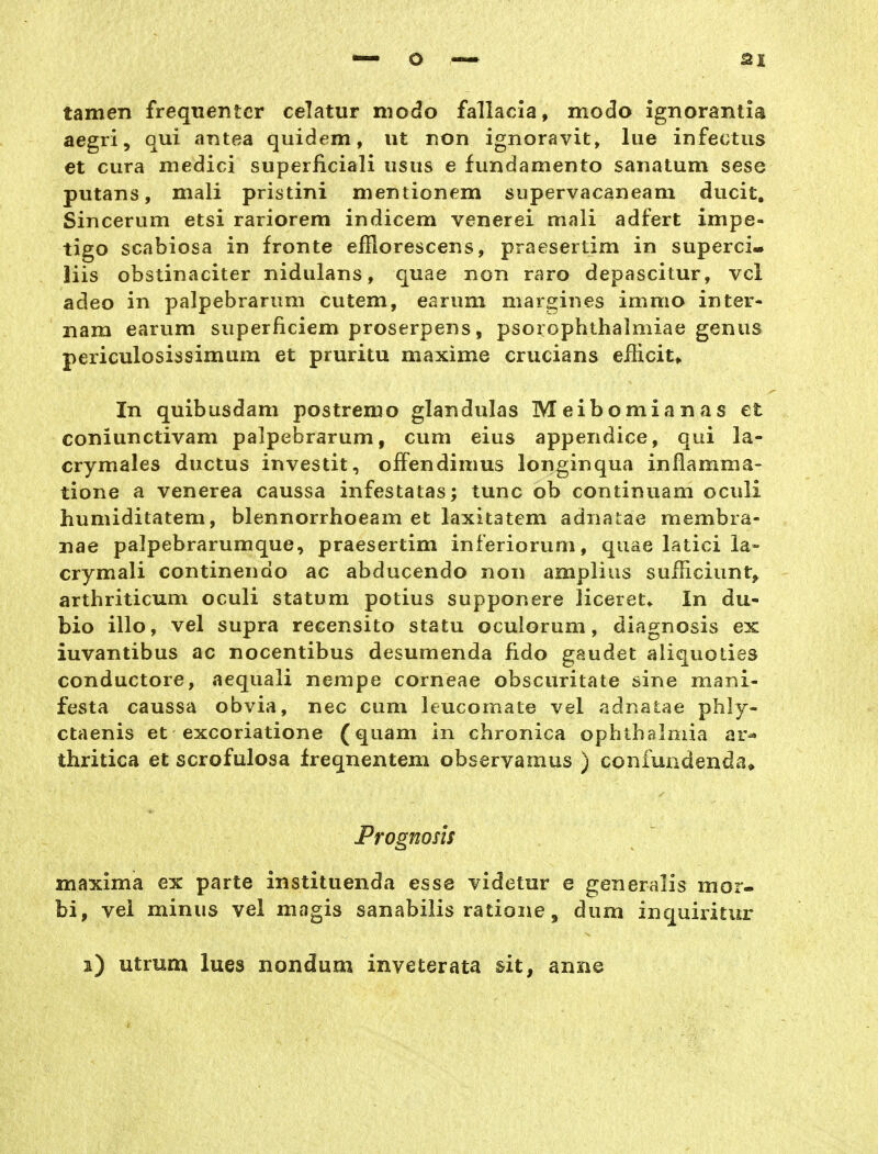 tarnen frequentcr celatur modo fallacia, modo ignorantia aegri, qui antea quidem, ut ron ignoravit, lue infectus et cura medici superficiali usus e fundamento sanatum sese putans, mali pristini mentionem supervacaneam ducit, Sincerum etsi rariorem indicem venerei mali adfert Impe- tigo scabiosa in fronte efilorescens, praesertim in superci- Iiis obstinaciter nidulans, quae non raro depascitur, vcl adeo in palpebrarum cutem, earum mar£;ines immo inter- nam earum superficiem proserpens, psorophthalmiae genus periculosissimum et pruritu maxime crucians eiücit* In quibusdam postremo glandulas Meibomianas et coniunctivam palpebrarum, cum eius appendice, qui la- crymales ductus investit, offendimus longinqua inflamma- tione a venerea caussa infestatas; tunc ob continuam oculi humiditatem, blennorrhoeam et laxitatem adnaLae membra- nae palpebrarumque, praesertim inferiorum, quae latici la- crymali continendo ac abducendo non amplius sufFiciunt^ arthriticum oculi statum potius supponere liceret^ In du- bio illo, vel supra recensito statu oculorum, diagnosis ex iuvantibus ac nocentibus desumenda fido gaudet aliquolies conductore, aequali nempe corneae obscuritate sine mani- festa caussa obvia, nec cum leucomate vel adnatae phly- ctaenis et excoriatione (quam in chronica ophthaloiia ar^ thritica et scrofulosa freqnentem observamus ) confundenda» Prognosis maxima ex parte instituenda esse videtnr e generalis mor- bi, vel minus vel magis sanabilis ratione, dum inquiritur s) utrum lues nondum inveterata sit, anne