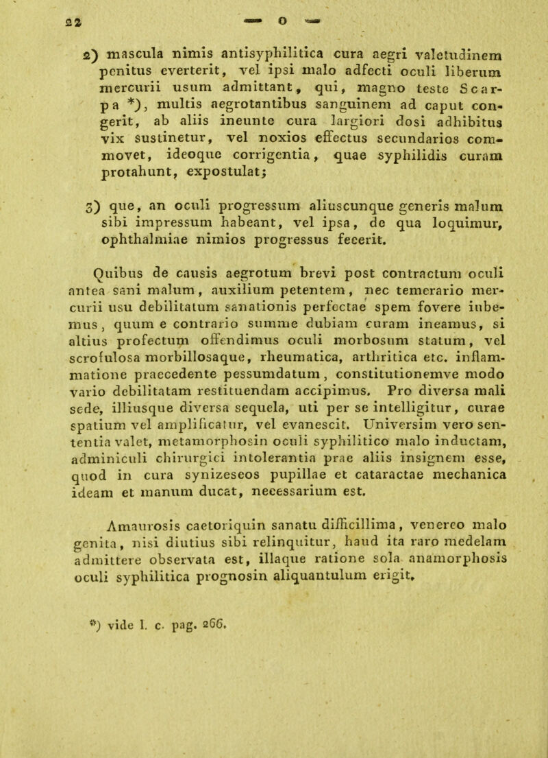 Q2 2) mascula nimis antisyphilitica cura aegri valetudinem penitus everterit, vel ipsi nialo adfecti oculi liberum mcrcurii usum admittant, qui, magno teste Scar- pa *), multis aegrotantibus sanguinem ad caput con- gerit, ab aliis ineunte cura largiori dosi adhibitus vix sustinetur, vel iioxios efFectus secundarios com- movet, ideoque corrigentia, quae syphilidis curam protahunt, expostulat; 3) que, an oculi progressum aliuscunque generls malum sibi Impressum habeant, vel ipsa, de qua loquimur, ophthalmiae nimios progressus fecerit. Quibus de causis aegrotum brevi post contractum oculi antea sani malum, auxiiium petentem, nee temerario mer- curii usu debilitatum sanalionis perfectae spem fovere iube- mus , quum e contrario summe dubiam curam ineamus, si altius profectum ofFendimus oculi morbosum statum, vel scrofulosa morbillosaque, rheumatica, arthritica etc» inflam- niatione praccedente pessumdatum, constitutionemve modo vario debilitatam restituendam accipimus. Pro diversa mall sede, illiusque diversa sequela, uti per se intelligitur, curae spatium vel amplificatur, vel evanescit. Universim vero sen- tentiavalet, metamorphosin oculi sypliilitico nialo inductam, adminiculi chirurgici intolerantia prae aliis insignem esse, qiiod in cura synizeseos pupillae et cataractae mechanica ideam et manum ducat, neeessarium est. Amaurosis caetoriquin sanatu diflicillima, venereo malo genita, nisi diutius sibi relinquitur, haud ita raro medelam admittere observata est, illaque ratione sola anamorphosis oculi syphilitica prognosin aliquantulum erigit^ vide 1. c pag. 266»