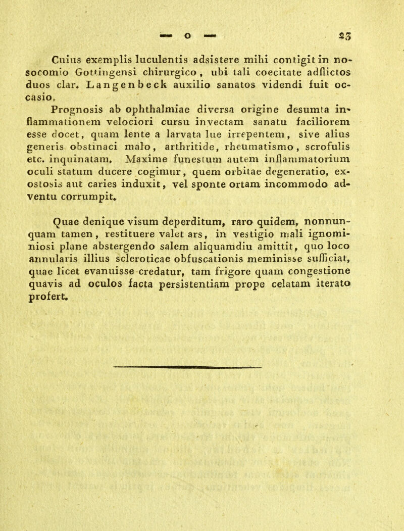 «5 Culiis exemplis luculentis adsistere mihi co-ntigitin no- socomio Gottingensi chirurgico , ubi tali coecitate adflictos duos dar* Langenbeck auxilio sanatos videndi fuit oc- casio, Prognosis ab ophthalmiae diversa origine desumta in* flammationem velociori cursu invectam sanatu faciliorem esse docet, quam lente a larvata lue irrepentem, sive alius generis obstinaci malo, arthritide, rheumatismo, scrofulis etc. inquinatam» Maxime funesium autem inflammatorium oculi statum ducere cogimur, quem orbitae dcgeneratio, ex- ostosis aut caries induxit, vel sponte ortam incommodo ad- ventu corrumpit* Quae denique visum deperditum, raro quidem, nonnun- quam tamen , restituere valet ars, in vestigio mali ignomi- niosi plane abstergendo salem aliquamdiu amittit, quo loco annularis illius scleroticae obfuscationis meminisse sufficiat, quae licet evanuisse credatur, tam frigore quam congestione quavis ad oculos facta persistentiam prope celatam iterato prüf er t.