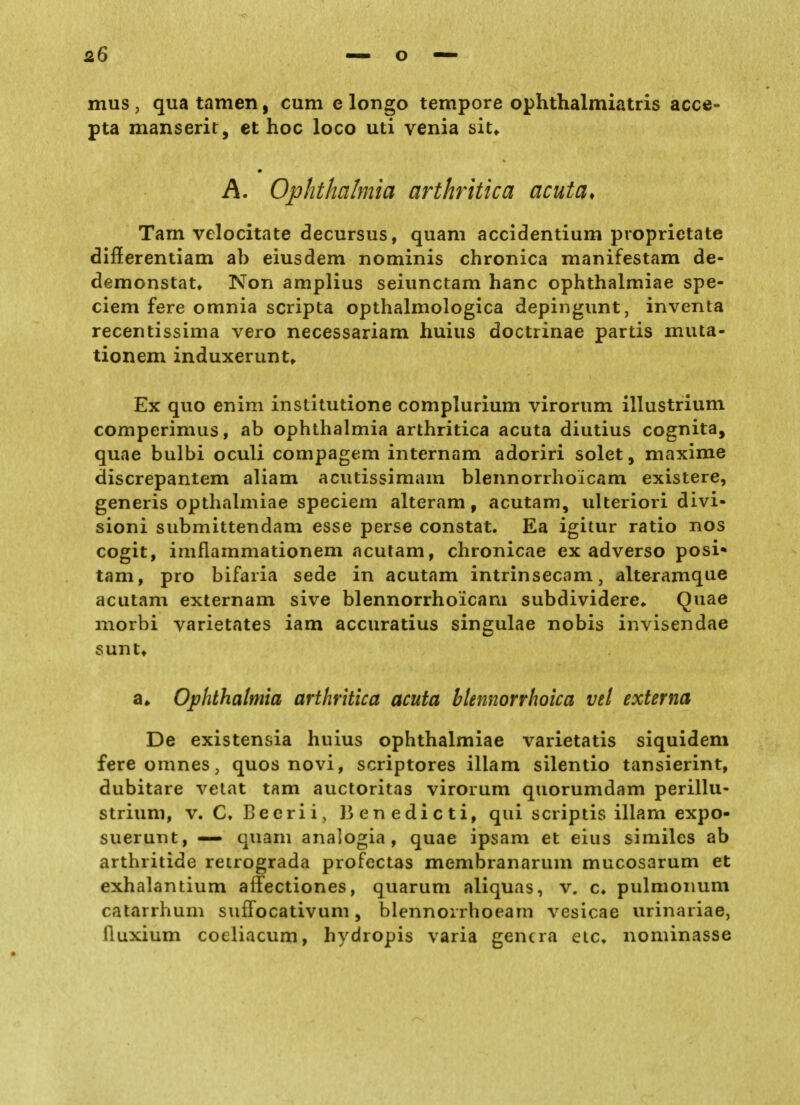 mus j qua tarnen, cum c longo tempore ophthalmiatris acce- pta manserit, et hoc loco uti venia sit^ A. Ophthalmia arthritica acuta* Tarn velocitate decursus, quam accidentium proprictate differentiam ab eiusdem nominis chronica manifestam de- demonstat, Non amplius seiunctam hanc ophthalmiae spe- ciem fere omnia scripta opthalmologica depingunt, inventa recentissima vero necessariam huius doctrinae partis muta- tionem induxerunt» Ex quo enim institutione complurium virorum illustrium comperimus, ab Ophthalmia arthritica acuta diutius cognita, quae bulbi oculi compagem internam adoriri solet, maxime discrepantem aliam acutissimam blennorrhoicam existere, generis opthalmiae speciem alteram, acutam, ulteriori divi- sioni submittendam esse perse constat. Ea igitur ratio nos cogit, imflammationem acutam, chronicae ex adverso posi* tam, pro bifaria sede in acutam intrinsecam, alteramque acutam externam sive blennorrhoicam subdividere«. Quae morbi varietates iam accuratius singulae nobis invisendae sunt» a» Ophthalmia arthritica acuta blennorrhoica vel externa De existensia huius ophthalmiae varietatis siquidem fereomnes, quos novi, scriptores illam silentio tansierint, dubitare vetat tam auctoritas virorum quorumdam perillu- strium, v. C, Beerii, J3enedicti, qui scriptis illam expo- suerunt, — quam analogia , quae ipsam et eius similes ab arthritide retrograda profcctas membranarum mucosarum et exhalantium affectiones, quarum aliquas, v. c» pulmonum catarrhum suffocativum, blennorrhoeam vesicae urinariae, fluxium coeliacum, hydropis varia gencra eic, nominasse