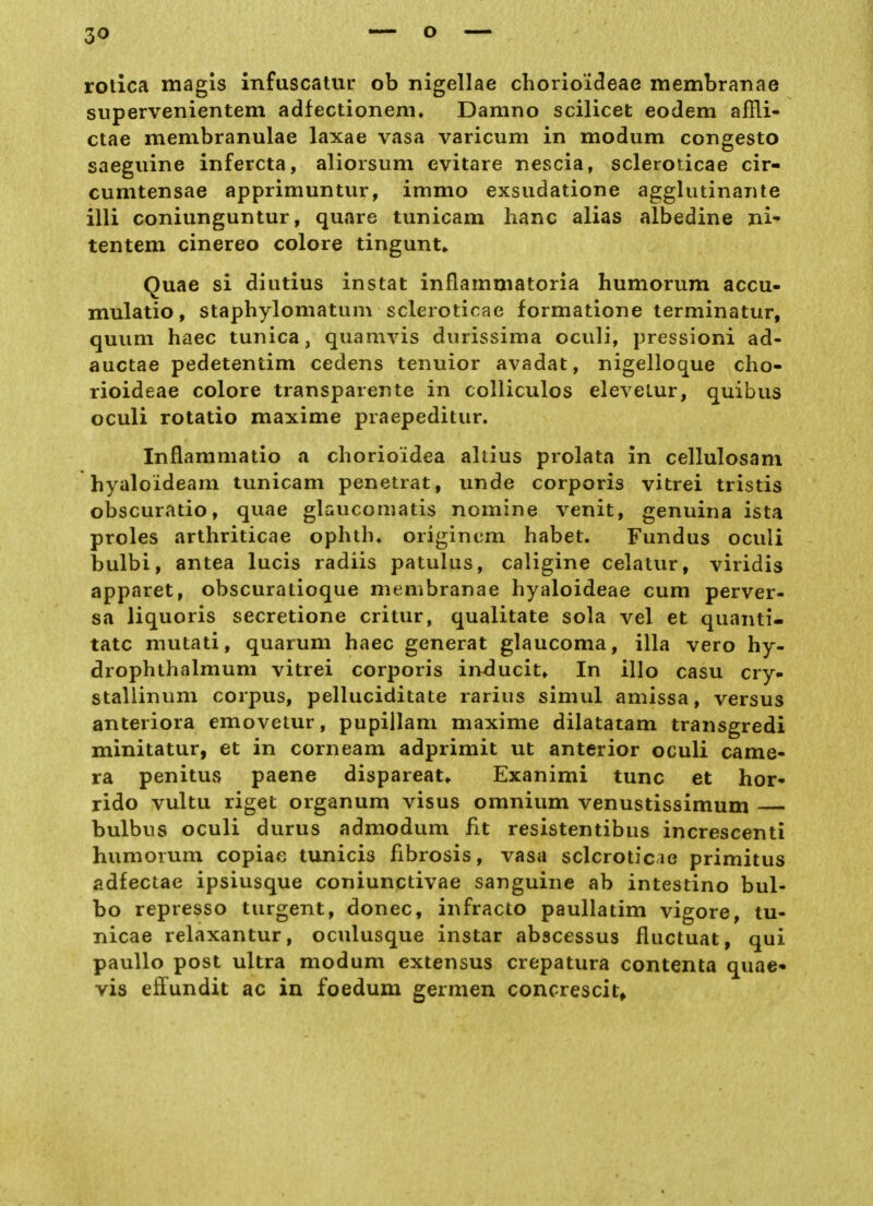 rotlca magis infuscalur ob nigellae chorioideae membraiiae supervenientem adfectionem» Damno scilicet eodem afili- ctae membranulae laxae vasa varicum in modum congesto saeguine infercta, aliorsum evitare nescia, scleroricae cir- cumtensae apprimuntiir, immo exsudatione agglutinanle illi coniunguntur, quare tunicam hanc alias albedine ni' tentem cinereo colore tingunt«. Quae si diutius instat inflamuiatoria huniorum accu- mulatio, staphylomatum scleroticae formatione terminatur, quiim haec tunica, quamvis diirissima oculi, pressioni ad- auctae pedetentim cedens tenuior avadat, nigelloque cho- rioideae colore transparente in coUiculos eleveLur, quibus oculi rotatio maxime praepeditur. Inflammatio a chorioidea altius prolata in cellulosam hyaloideam tunicam penetrat, unde corporis vitrei tristis obscuratio, quae glaucomatis nomine venit, genuina ista proles arthriticae ophtb* origincm habet. Fundus oculi bulbi, antea lucis radiis patulus, caligine celatur, viridis apparet, obscuratioque membranae hyaloideae cum perver- sa liquoris secretione critur, qualitate sola vel et quanti- tatc mutati, quarum haec generat glaucoma, illa vero hy- drophthalmum vitrei corporis inducit^ In illo casu cry» stallinum corpus, pelluciditate rarius simul amissa, versus anteriora emovetur, pupillam maxime dilatatam transgredi minitatur, et in corneam adprimit ut anterior oculi came- ra penitus paene dispareat* Exanimi tunc et hor- rido vultu riget Organum visus omnium venustissimum bulbus oculi durus admodum fit resistentibus increscenti humorum copiae tunicis fibrosis, vasa sclcroticie primitus adfectae ipsiusque coniunctivae sanguine ab intestino bul- bo represso turgent, donec, infracto paullatim vigore, tu- nicae relaxantur, oculusque instar abscessus fluctuat, qui paullo post ultra modum extensus crepatura contenta quae- vis effundit ac in foedum germen concrescit»