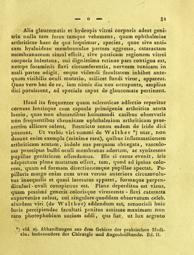 Alia glaucomatis et hydropis vitrei corporis aäest geni- trix nulla tarn ferax tamque vehemens, quam ophthalmiae arthriticae haec de qua loquimur, species, quae sive anti- cam hyaloideae membranulae partem aggressa, cataractam membranaceam simul efficit, sive posticam regionem vitrei corporis infestans, cui dignissima retinae pars contigua est, nempe foraminis flavi circumferentia, nerveam tunicam in mali partes adigit, eoque videndi facultatem inhibet ante- quam visibilis oculi mutatio, scilicet fundi viror, appareat. Quae vero hac de re, iam nimis diu nos occupante, amplius dici potuissent, ad speciale caput de glaucomate pertinent. Haud ita frequenter quam scleroticae adfectio reperitur corneae ientisque cum Capsula primigenia arthritica acuta laesio, quae non obstantibus huiusmodi casibus observatis non frequentibus chronicam ophthalmiam arthriticam prae- sertim allicere solent» Restricto sensu eadem de iride dici possuntv Ut verbid viri summi de Walther *) utar, non desunt enim exempla (minime rara), quibus inflammationem arthriticam acutam, indole sua perquam abnegata, vasciilo- sas praecipue bulbi oculi membranas adortam, ac synizeseos pupillae genitricem ofFendamus. Ille si casus evenit, iris adspectum plane mutatum offert, tarn, quod ad ipsius colo- rem, quam ad formam directionemque pupillae spectat«. Pu- pillaris margo enim cum uvea versus anteriora circumvolu- tus inaequalis et quasi laceratus apparet, formaque perpen- diculari - ovali conspicuus est. Plane deperditus est visus, quam pessimi generis colorisque virescente - flavi Cataracta supervenire soleat, cui singulare quoddam observatum celeb. eiusdem viri (de Waith er) addendum est, sensoriali huic lucis percipiendae facultati penitus amissae maximam non raro photophobiam sociam addi, qua fiat, ut lux aegroto ^) vid. e], Abhandlungen aus dem Gebiete der praktischen Medi- ein, insbesondere der Chirurgie und Augenheilkunde* Bd. lU