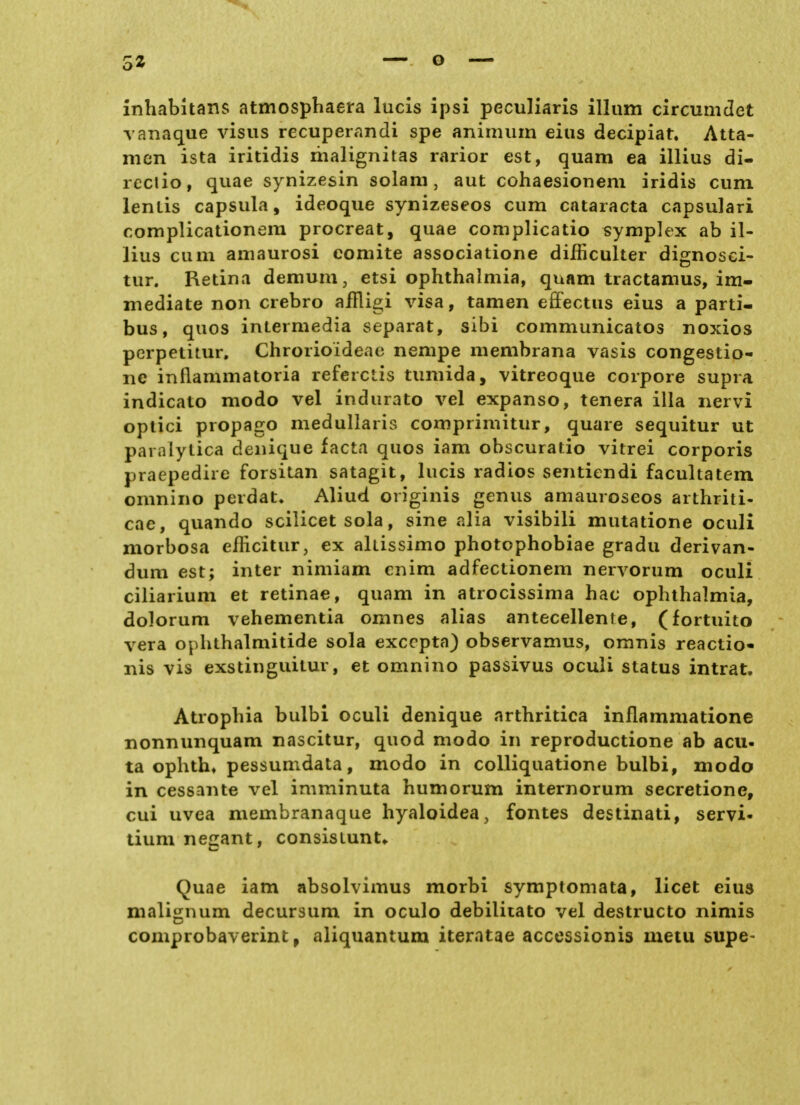 3« inhabltans atmosphaera lucis ipsi peculiaris illiim circumdet vanaque visus recuperandi spe animiiin eins decipiat. Atta- mcn ista iritidis liialignitas rarior est, quam ea illius di- rcctio, quae synizesin solam, aut cohaesionem iridis cum lentis Capsula, ideoque synizeseos cum Cataracta capsulari complicationem procreat, quae complicatio symplex ab il- lius cum amaurosi eomite associatione difficulter dignosci- tur. Retina demum, etsi Ophthalmia, quam tractamus, im- mediate non crebro aiRigi visa, tamen eflFectus eius a parti- bus, quos intermedia separat, sibi communicatos noxios perpetitur, Chrorioideac nempe membrana vasis congestio- ne inflammatoria referclis tumida, vitreoque corpore supra indicato modo vel indurato vel expanso, tenera illa nervi optici propago medullaris comprimitur, quare sequitur ut paralytica denique facta quos iam obscuratio vitrei corporis praepedire forsitan satagit, lucis radios sentiendi facultatem omnino perdat^ Aliud originis genus amauroseos arthriti- cae, quando scilicet sola, sine alia visibili mutatione oculi morbosa efficitur, ex alüssimo photophobiae gradu derivan- dum est; inter nimiam enim adfectionem nervorum oculi ciliarium et retinae, quam in atrocissima hac Ophthalmia, dolorum vehementia omnes alias antecellente, (fortuito vera Ophthalmitide sola exccpta) observamus, omnis reactio- nis vis exstinguitur, et omnino passivus oculi Status intrat, Atrophia bulbi oculi denique arthritica inflammatione nonnunquam nascitur, quod modo in reproductione ab acu. ta ophth» pessumdata, modo in colliquatione bulbi, modo in cessante vel imminuta humorum internorum secretione, cui Uvea membranaque hyaloidea, fontes destinati, servi- tium negant, consisLunt» Quae iam absolvimus morbi symptomata, licet eius malijjnum decursum in oculo debilitato vel destructo nimis comprobaverint, aliquantum iteratae accessionis metu supe-