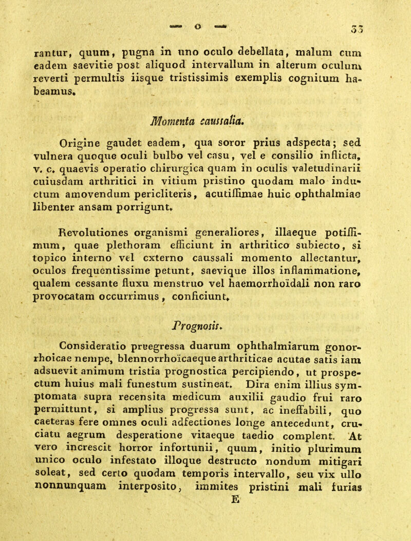 rantur, quum, pugna in uno oculo debellata, malum cum eadem saevitie post aliquod intervallum in alterum oculum reverti permultis iisque tristissimis exemplis cognitum ha- beamus, Momenta caussaUa. Origine gaudet eadem, qua soror prius adspecta; seä vulnera quoque oculi bulbo vel casu, vel e consilio inflicta, V. €♦ quaevis operatio chirurgica quam in oculis valetudinarii cuiusdam arthritici in vitium pristino quodam malo indu* ctum amovendum pericliteris, acutiilimae huic ophthalmiao libenter ansam porrigunu Revolutiones organismi generaliores, illaeque potifli- mum, quae plethoram efiiciunt in arthritico subiecto, si topico interno vel cxterno caussali momento allectantur, oculos frequentissime petunt, saevique illos inflammatione, qualem cessante fluxu menstruo vel haemorrhoidali non raro provocatam occurrimus, conficiunt^. PrognosuM Consideratio pruegressa duarum ophthalmiarum gonor« rhoicae nenipe, blennorrhoicaequearthriticae acutae satis iam adsuevit animum tristia prognostica percipiendo, ut prospe- ctum huius mali funestum sustineat* Dira enim illius sym- ptomata supra recensita medicum auxilii gaudio frui raro permittunt, si amplius progressa sunt, ac ineffabili, quo caeteras fere omncs oculi adfectiones longe antecedunt, cru- ciatu aegrum desperatione vitaeque taedio complent. At vero increscit horror infortunii, quum, initio plurimum unico oculo infestato illoque destructo nondum mitigari soleat, sed certo quodam temporis intervallo, seu vix ullo nonnunquam interposito, imniites pristini mali furias E