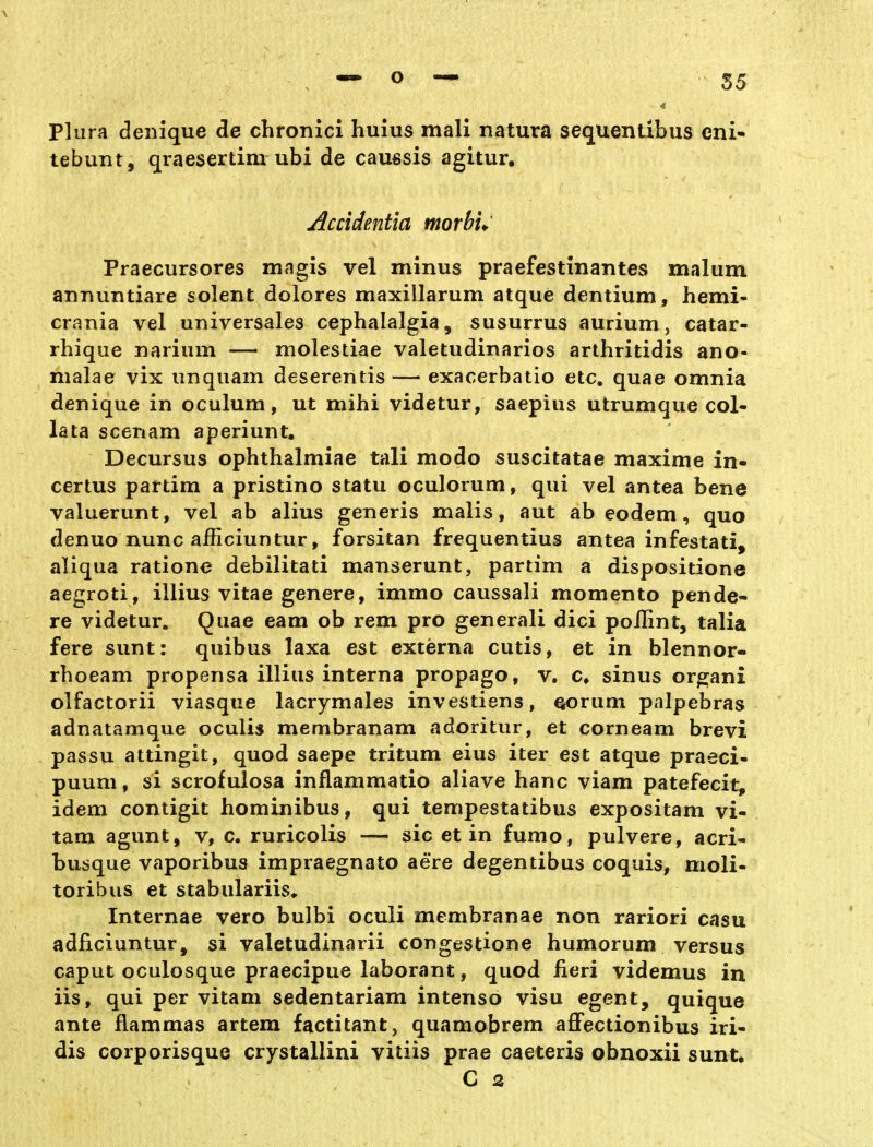 Plura deiiique de chronici huius mali natura sequentlbus eni- tebuTit, qraesertini ubi de caussis agitur. Accidentia morhu' Praecursores magis vel minus praefestinantes malum annuntiare solent dolores maxillarum atque dentium, hemi- crania vel universales cephalalgia, susurrus aurium, catar- rhique narium — molestiae valetudinarios arthritidis ano- nialae vix unquam deserentis — exaoerbatio etc. quae omnia denique in oculum, ut mihi videtur, saepius utrumque col- lata scenam aperiunt. Decursus ophthalmiae tali modo suscitatae maxime in- certus partim a pristino statu oculorum, qui vel antea bene valuerunt, vel ab alius generis malis, aut ab eodem, quo denuo nunc afficiuntur, forsitan frequentius antea infestati, aliqua ratione debilitati manserunt, partim a dispositione aegroti, illius vitae genere, immo caussali momento pende- re videtur. Quae eam ob rem pro generali dici poflint, talia fere sunt: quibus laxa est externa cutis, et in blennor- rhoeam propensa illius interna propago, v, c» sinus orpjani olfactorii viasque lacrymales investiens, ^rum palpebras adnatamque oculis membranam adoritur, et corneam brevi passu attingit, quod saepe tritum eius iter est atque praeci- puum, si scrofulosa inflammatio aliave hanc viam patefecit, idem contigit hominibus, qui tempestatibus expositam vi- tam agunt, v, c. ruricolis — sie et in fumo, pulvere, acri- busque vaporibus impraegnato aere degentibus coquis, moli- toribus et stabulariis«. Internae vero bulbi oculi mcmbranae non rariori casu adficiuntur, si valetudinarii congestione humorum versus Caput oculosque praecipue laborant, quod fieri videmus in iis, qui per vitam sedentariam intenso visu egent, quique ante flammas artem factitant, quamobrem aflFectionibus iri- dis corporisque crystallini vitiis prae caeteris obnoxii sunt.