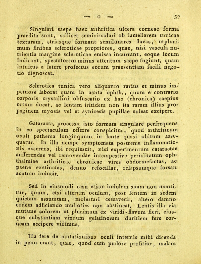 Singulari saepe haec arlhritica ulcera corneae forma praedita sunt, scilicet semicirculari ob lamellarem tunicae texturam, striasque formant semilunares flavas, utpluri- mum finibus scleroticae propriores, quae, nisi vascula nu- trieritia niargine scleroticae emissa incurrant, eoque locuin indicant, spectalorem minus attentum saepe fusiunt, quam intuitus a latere profectus eorum praesentiam facili nego« tio dignoscat* Sclerotica tunica vero aliquante rarius et minus im«' petuose laborat quam in acnta ophtha, quum e contrario corporis crystallini obfuscatio ex hac (chronica) saepius ortiim ducat, ac lentam iritidem non ita raram illius pro- paginem myosis vel et synizesis pupillae soleat excipere. Cataracta, processu isto formata singulare perfrequens in eo spectaculum ofFerre conspicitur, quod artliriticum OGuli pathema longinquum in lente quasi obitum asse- quatur. In illa nempe symptomata postrenia inflammatio- nis exserens, ibi requiescit, nisi experimentum cataractae aufferendae vel removendae intempestive periclitatum oph- thalmiae arthriticae chronicae vires obdormefactas, ac paene exstinctas, denuo refocillat, relapsumque lorsan acutum inducit, Sed in eiusmodi casu etiam indolem suam non menti- tur, quum, etsi alterum oculum, post lentem in sedem quietam assumtam, molestari cessaverit, altero damno eodem adficiendo multoties non abstineat. Lentis illa via mutatae colorem ut plurimum ex viridi-flavum fieri, eius- que substantiam vixdum gelatinosam duritiem fere cor- neam accipere vidimus. Illa fere de mutationibus oculi internis mihi dicenda in penu erant, quae, quod cum pudore profitior, malam