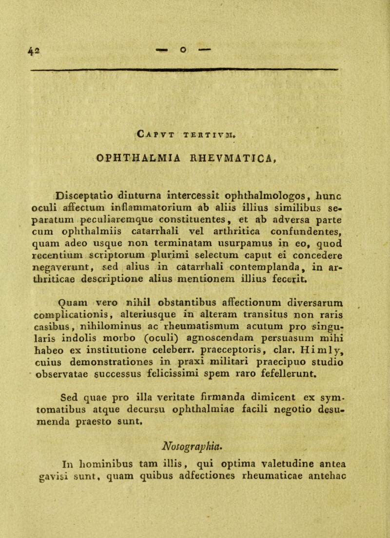 Capvt tertivuu OPHTHALMIA RHEVMATICA, Disceptatio diuturna intercessit ophthalmologos, hunc oculi afFectum inflammatorium ab aliis illius similibus se- paratum peculiaremque constituentes, et ab adversa parte cum ophthalmiis catarrhali vel arthritica confundentes, quam adeo usque non terminatam usurpamus in eo, quod recentium scriptorum plurimi selectum caput ei concedere negaverunt, sed alius in catarrhali contemplanda, in ar- thriticae descriptione alius mentionem illius feccrit. Quam vero nihil obstantibus affectionnm diversarum complicationis, alteriusque in alteram transitus non raris casibus, nihilominus ac rheumatismum acutum pro singu- laris indolis morbo (oculi) agnoscendam persuasum mihi habeo ex institutione celeberr. praeceptoris, dar» Himly, cuius demonstrationes in praxi militari praecipuo studio ' observatae successus felicissimi spem raro fefellerunt. Sed quae pro illa verilate firmanda dimicent ex sym- tomatibus atque decursu ophthalniiae facili negotio desu- menda praesto sunt, Nosographia. In hominibus tarn illis, qui optima valetudine antea gavisi sunt, quam quibus adfectiones rheumaticae antehac