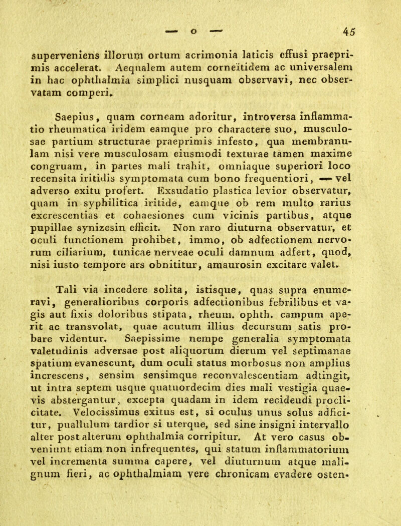 superveniens illoriim ortum acrimonia laticis efFusi pracpri- mis accelerat. Aequalem autem corneiticlem ac universalem in hac Ophthalmia simplici nusquam observavi, nee obser- vatam comperi,. Saepius, quam corneam adoritur, introversa inflamma- tio rheumatica iridem eamque pro charactere suo, musculo- sae partium structurae praeprimis infesto, qua membranu- lam nisi vere musculosam eiusmodi texturae tamen maxime coiigruam, in partes mali trahit, omniaque superiori loco recensita iritiilis symptomata cum bono frequentiori, — vel adverso exitu profert. Exsudatio plastica levior observatur, quam in syphilitica iritide, eamque ob rem multo rarius excrescentias et cohaesiones cum vicinis partibus, atque pupillae synizesin efficit. Non raro diuturna observatur, et oculi functionem prohibet, immo, ob adfectionem nervo- rum ciliarium, tunicae nerveae oculi damnum adfert, quod, nisi iusto tempore ars obnititur, amaurosin excitare valet. Tali via incedere solita, istisque, quas supra enume- ravi, generalioribus corporis adfectionibus febrilibus et va- gis aut fixis doloribus stipata, rheum. ophtha campum ape- rit ac transvolat, quae acutum illius decursum satis pro- bare videntur* Saepissime nempe generalia symptomata valetudinis adversae post aliquorum dierum vel septimanae spatium evanescunt, dum oculi staius morbosus non amplius increscens, sensim sensimque reconvalescentiam adtingit, ut intra Septem usque quatuordecim dies mali vestigia quae- vis abstergantur, excepta quadam in idem recideudi procli- citate. Veiocissimus exitus est, si oculus unus solus adfici- tur, puallulum tardior si uterque, sed sine insigni intervallo alter post alterum Ophthalmia corripitur. At vero casus ob- veniunt etiam non infrequentes, qui statum inflammatorium vel incrementa summa capere, vel diuturnum atque mali- gnum fieri, ac ophthalmiam vere chronicam evadere osten-