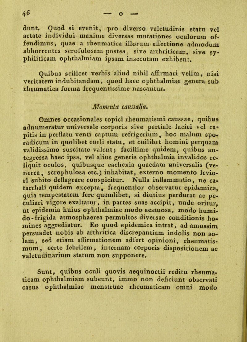 dunu Qaod si evenit., pro diverso valetudinis statu vel aetate individui maxime diversas mutationes oculorum of- fendimus, qiiae a rheumatica illorum aifectione admodum abhorrentes scrofulosam postea, sive arthriticam, sive sy- philiticam ophthalmiam ipsam insecutam exhibent^ Quibus scilicet verbis aliud nihil affirmari velim, nisi veritatem indubitandam, quod haec ophthalmiae genera sub rheumatica forma frequentissime nascantur. Momenta caussalia. Omnes occasionales topici rheumatismi caussae, quibus adnumeratur universale corporis sive partiale faciei vel ca- pitis in perflatu venti captum refrigerium, hoc malum spo- radicum in quolibet coeli statu, et cuilibet homini perquani validissimo suscitate valent; facillime quidem, quibus an- tegressa haec ipsa, vel alius generis Ophthalmia invalidos re- liquit Odilos, quibusque cachexia quaedam universalis (ve- nerea, scrophulosa etc*) inhabitat, externo momento levio- ri subito deflagrare conspicitur* Nulla inflammatio, ne ca- tarrhali quidem excepta, frequentior observatur epidemica, quia tempestatem fere quamlibet, si diutius perdurat ac pe« culiarl vigore exaltatur, in partes suas accipit, unde oritur, ut epidemia huius ophthalmiae modo aestuosa, modo humi- do-frigida atmosphaerea permultos diversae conditionis ho* mines aggrediatur. Eo quod epidemica intrat, ad amussim persuadet nobis ab arthritica discrepantiam indolis non so- lam, sed etiam afHrmationem adfert opinioni, rheumatis- mum, certe febrilem, internam corporis dispositionem ac valetudinarium statum non supponere* Sunt, quibus oculi quovis aequinoctii reditu rheuma- ticam ophthalmiam subeunt, immo non deiiciunt observati casus ophthalmiae menstruae rheumaticam omni modo