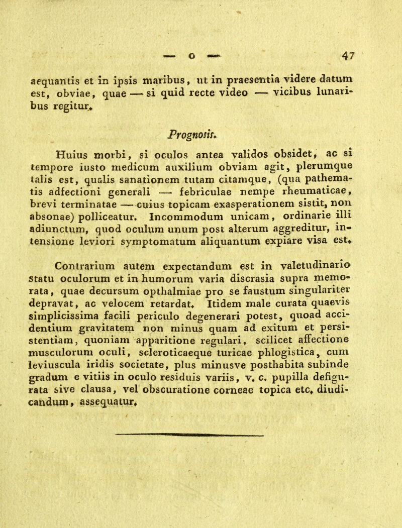 aequantis et in ipsis maribiis, iit in praesentia vifere datum est, obviae, quae — si quid recte video — vicibus lunari- bus regitur* Prognosiu Huius morbi, si oculos antea validos obsidet, ac si tempore iusto medicum auxilium obviam agit, plerumque taiis est, qualis sanationem tiitam citamque, (qua pathema- tis adfectioni generali —> febriculae nempe rheumaticae, brevi terminatae — cuius topicam exasperationem sistit, non absonae) polliceatur. Incommodum unicam, ordinarie illi adiunctum, quod oculum unum post alterum aggreditur, in- tensionc leviori symptomatum aliquantum expiare visa est* Contrarium autem expectandum est in valetudinario statu oculorum et in humorum varia discrasia supra memo- rata, quae decursum opthalmiae pro se faustum singulariter depravat, ac velocem retardat* Itidem male curata quaevis simplicissima facili periculo degenerari potest, quoad acci- dentium gravitatem non minus quam ad exitum et persi- stentiam, quoniam apparitione regulari, scilicet afFectione musculorum oculi, scleroticaeque turicae phlogiätica, cum leviuscula iridis societate, plus minusve posthabita subinde gradum e vitiis in oculo residuis variis, v. c* pupilla defigu- rata sive clausa, vel obscuratione corneae topica etc# diudi- candum, assequatur»