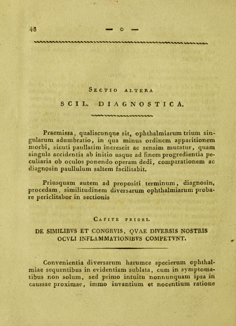 Sectio altera SCIL. DIAGNOSTIC A. Praemissa, qualiscunqiie sit, ophthalmiarum trium sin- gularum adiimbratio, in qua minus ordincm apparitionem niorbi, fcicuti paullalim increscit ac sensim mutatur, quam singula accidentia ab initio usque ad finem progredienda pe- culiaria ob oculos ponendo operam dedi, comparationem ac diagnosin paullulum saltem facilitabit» Priusquam autem ad propositi terminum, diagnosin, procedam, similitudinem diversarum ophthalmiarum pioba- re periclitabor in sectionis Capite prior !♦ DE SIMILIBVS ET CONGRVIS, QVAE DIVERSIS NOSTRIS OCVLI INFLAMMATIONIBVS COMPETVNT» Convcnientia diversarum harumce specierum ophthal- miae sequentibus in evidentiam sublata, cum in symptoma» tibus non solum, sed primo intuitu nonnunquam ipsa in caussae proximae, immo iuvantium et nocentium ratione