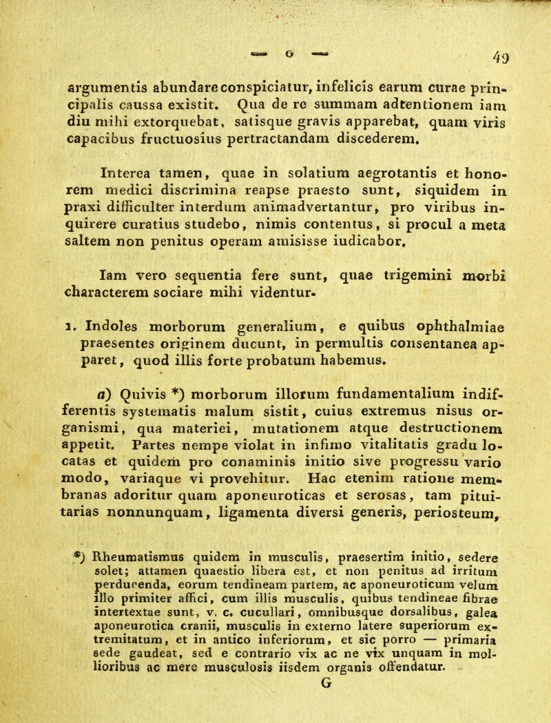 argumentis abundareconspiciatur, infelicis earum curae prin- cipaiis caussa existit* Qua de rc summam adtentionem iam diu mihi extorqiiebat, satisque gravis apparebat, quam viris capacibus fructuosius pertractandam discederem. Interea tarnen, quae in solatium aegrotantis et hono- rem medici discriniina reapse praesto sunt, siquidem in praxi difliculter interdum animadvertantur, pro viribus in- quirere curatius studebo, nimis contentus, si procul a meta saltem non penitus operam amisisse iudicabor, Iam vero sequentia fere sunt, quae trigemini morbi characterem sociare mihi videntur- 1. Indoles morborum generalium, e quibus ophthalmiae praesentes orieinem ducunt, in permultis consentanea ap- paret, quod illis forte probatum habemus* a) Quivis *) morborum illotum fundamentalium indif- ferentis systeniatis malum sistit, cuius extremus nisus or- ganismi, qua materiei, mutationem atque destructionem appetit. Partes nempe violat in infimo vitalitatis gradu lo- catas et quideih pro conaminis initio sive progressu vario modo, variaque vi provehitur, Hac etenirn ratione mem- branas adoritur quam aponeuroticas et serosas, tam pitui- tarias nonnunquam, ligamenta diversi generis, periosteum^ Rheumatismus quidem 3n musculis, praesertim initio, sedere solet; attamen quaestio libera est, et non penitus ad irritum perducenda, eorum tendineam partem, ac aponeuroticum velum illo primiter aflici, cum illis musculis, quibus tendineae fibrae intertextae sunt, v, c> cucullari, omnibusque dorsalibus, galea aponeurotica cranii, musculis in externo latere superiorum ex- tremitatum, et in antico inferiorum, et sie porro — primaria sede gaudeat, sed e contrario vix ac ne vix unquam in mol- lioribus ac mere musculosis iisdem organis offendatur. G