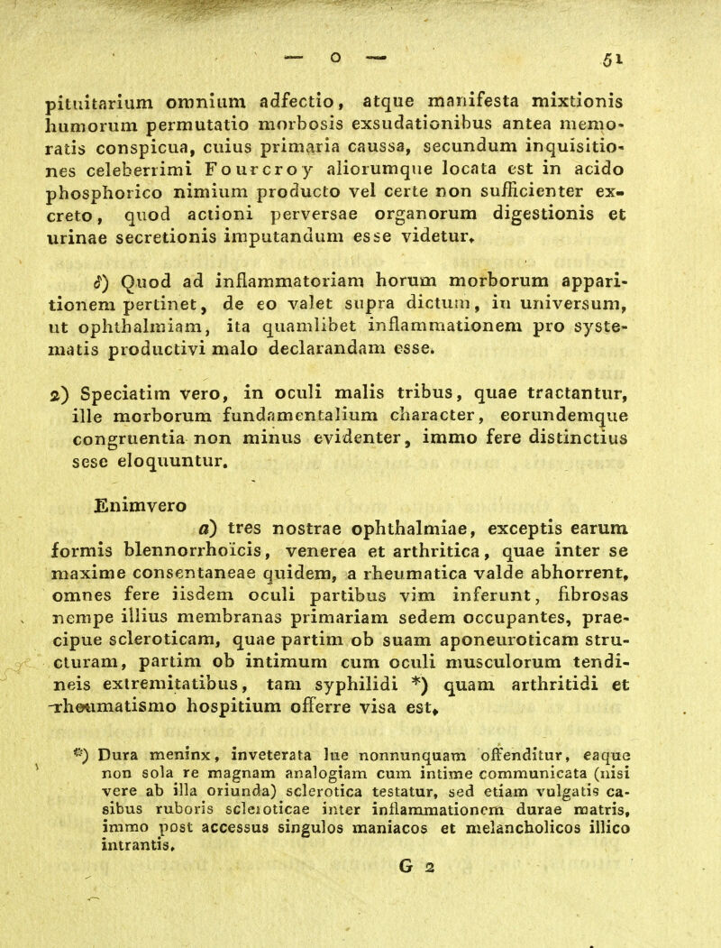 pituitarium oiDniiim adlfectio, atque mariifesta mixtionis liumorum permutatio morbosis exsudationibus antea memo- ratis conspicua, cuius prim^ia caussa, secundum inquisitio* nes celeberrimi Fourcroy aliorumque locata est in acido phosphorico nimium producto vel certe non sufficienter ex- creto, qiiod aclioni perversae organorum digestionis et urinae secretionis imputandum esse videtur* Quod ad inflammatoriam horum morborum appari- tionem pertinet, de eo valet supra dictum, in Universum, ut ophtbalmiam, ita quamlibet inflamraationem pro syste- matis productivi malo deciarandam esse. ä) Speciatim vero, in oculi malis tribus, quae tractantur, ille morborum fundamentalium character, eorundemque congruentia non minus evidenter, immo fere distinctius sese eloquuntur. Enimvero a) tres nostrae ophthalmiae, exceptis earum formis blennorrhoicis, venerea et arthritica, quae inter se maxime consentaneae quidem, a rbeumatica valde abhorrent, omnes fere iisdem oculi partibus vim inferunt, fibrosas nempe illius membranas primariam sedem occupantes, prae- cipue scleroticam, quae partim ob suam aponeuroticam stru- cluram, partim ob intimum cum oculi musculorum tendi- neis exlremitatibus, tam syphilidi *) quam arthritidi et -rhetimatismo hospitium o^Ferre visa est^ Dura meninx, inveterata lue nonnunquam offenditur, eaque non sola re magnam analogiam cum intime communicata (nisi vere ab illa oriunda) sclerotica testatur, sed etiam vulgatis ca- sibus ruboris scleioticae inter inflammationcm durae noatris, immo post accessus singulos maniacos et melancholicos illico intrantis, G 2