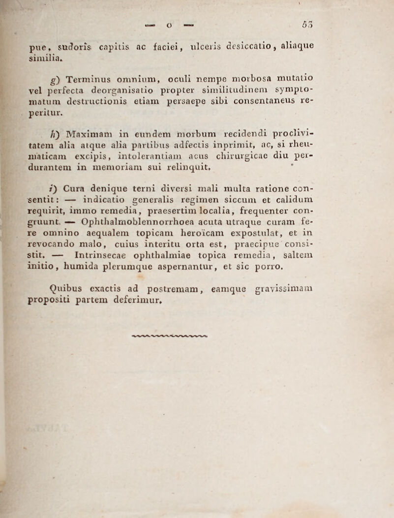 5r> pue, sU(7oris cnphis ac faciei, iilceiis dcsiccalio, aliaque siiuilia. g) Terminus omniuni, oculi nempc nioibosa mutalio vel peifecia dc-organisaiio propler siinilitiidinem synipto- niauiin dcstiuctionis etiam persaepe sibi conscntaneus re- peiilur. /j) Maximani in eundem morbiim reciclendi proclivi- tatem alia atque alia partibus adfeclis inprimit, ac, si rheu- iiialicaiu excipis, intoleraniiam actis chiiurgicae diu pei- duranteni in nienioriam sui reliuquit, /} Curn denique terni divers! niali niulca ratlone con- sentit: — indicatio generalis regimen siccuni et calidum requirit, imnio remedia, pracsertim localia, frequenter con- gruunt. — Ophthalnioblennorrhoea acuta utraque curam fe- re ouinino aequalem topicam heroicam exposlulat, et in revocando malo, cuius interitu orta est, praecipue consi- stit. — Intrinsecae ophthalmiae topica remedia, saltem initio, humida plcrumque aspernantur, et sie porro. Quibus cxactis ad postremam, eamque giavissiniam propositi partem deferimur»