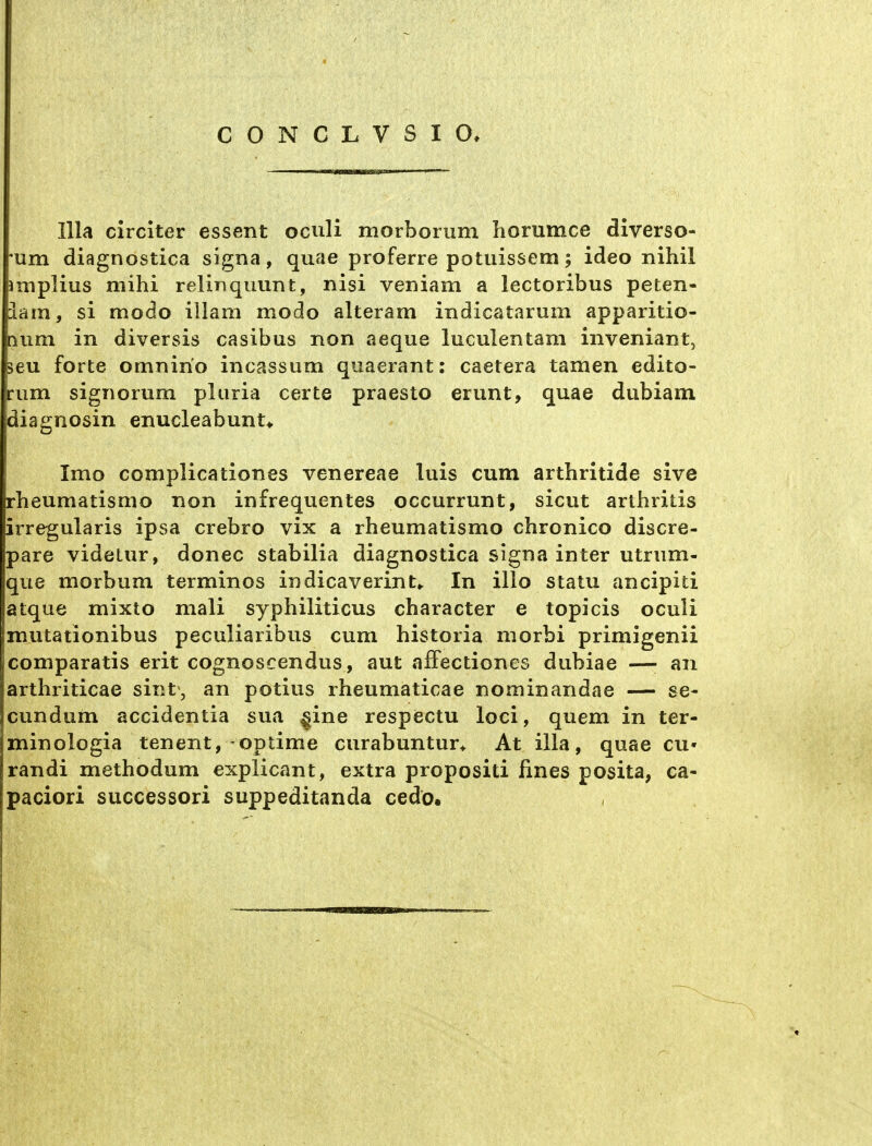 lila circiter essent oculi morborum horumce diverso- 'um diagnostica signa, quae proferre potuissem; ideo nihil Jmplius mihi relinqimnt, nisi veniam a lectoribiis peten- üarn, si modo illam modo alteram indicatarum apparitio- [lum in diversis casibus non aeque luculentam inveniant, jeu forte omnirio incassum quaerant: caetera tarnen edito- riim signorum pluria certe praesto erunt, quae dubiam diagnosin enucleabunu Imo complicationes venereae luis cum arthritide sive rheumatismo non infrequentes occurrunt, sicut arthrilis irregularis ipsa crebro vix a rheumatismo chronico discre- pare videlur, donec stabilia diagnostica signa inter utrnm- que morbum terminos indicaverint,. In illo statu ancipiti atque mixto mali syphiliticus character e topicis oculi mutationibus peculiaribus cum historia niorbi primigenii comparatis erit cognoscendus, aut afFectiones dubiae —• an arthriticae sint\, an potius rheumaticae nominandae — se- cundum accidentia sua §ine respectu loci, quem in ter- minologia tenent, optime curabuntur* At illa, quae cu- randi methodum explicant, extra propositi fines posita, ca- paciori successori suppeditanda cedö.