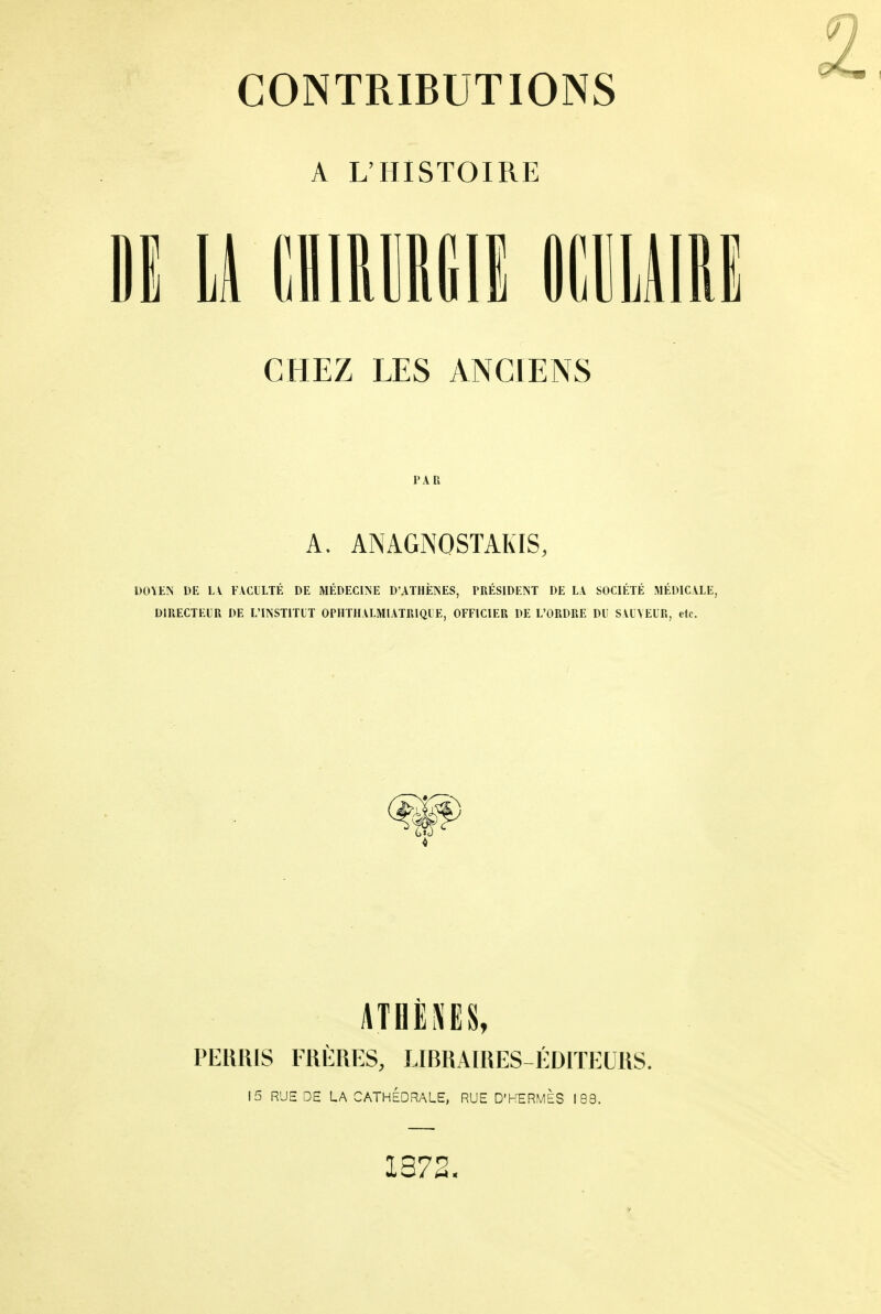 A L'HISTOIRE M u (limiiiii mmu CHEZ LES ANCIENS PAR A. ANAGNOSTAKIS, DOYEN DE L\ FACULTÉ DE MÉDECINE D'ATHÈNES, PRÉSIDENT DE LA SOCIÉTÉ MÉDICALE, DIRECTEUR DE L'INSTITUT OPHTH.VLMIATRIQUE, OFFICIER DE L'ORDRE DU SAUVEUR, etc. ATHÈXES, PERRIS FRÈRES, LIBRAIRES-ÉDITEURS. 15 RUE DE LA CATHEDRALE, RUE D'HERMÈS 183. 1372.