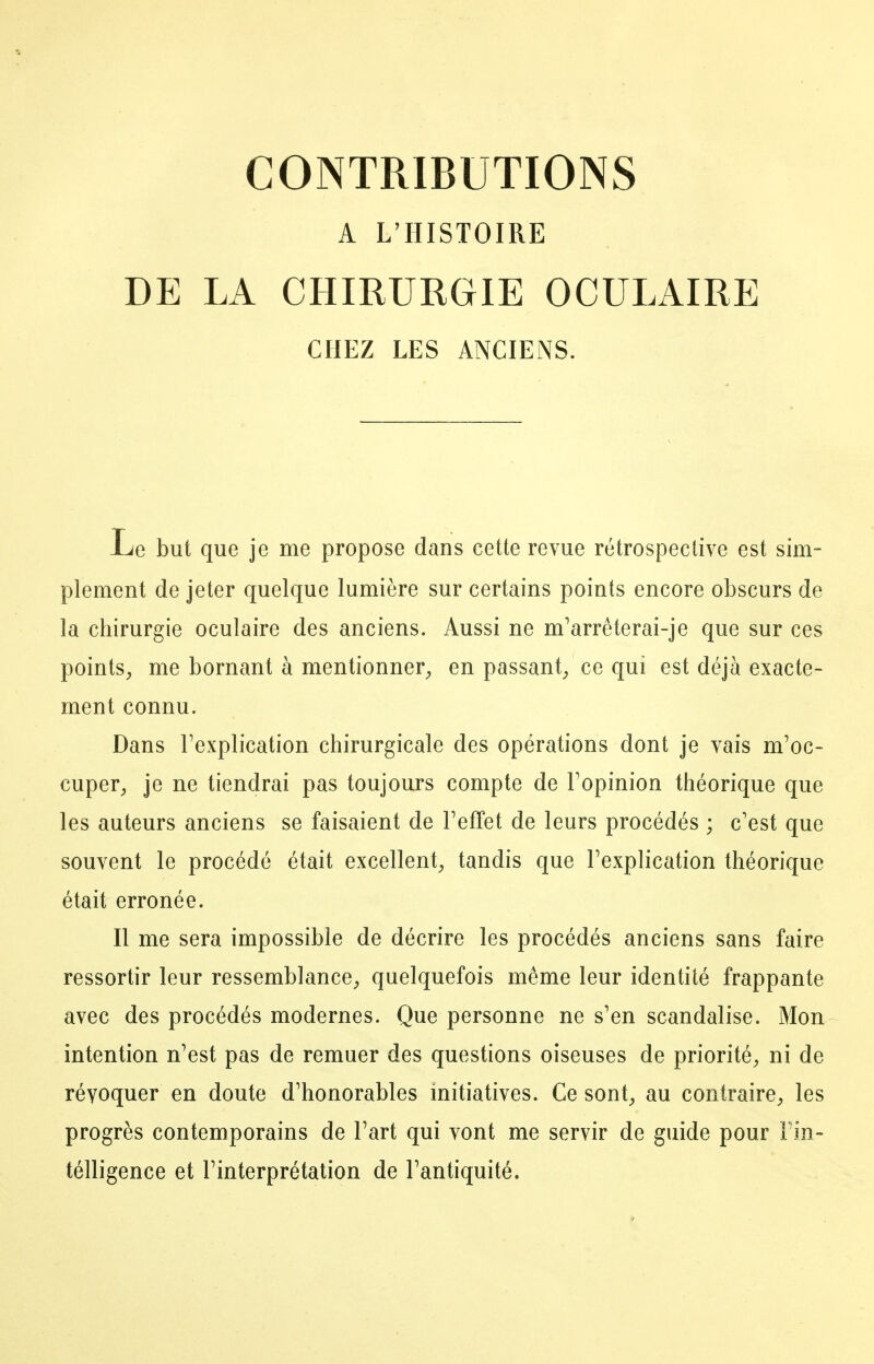 A L'HISTOIRE DE LA CHIRURGIE OCULAIRE CHEZ LES ANCIENS. Le but que je me propose dans cette revue rétrospective est sim- plement de jeter quelque lumière sur certains points encore obscurs de la chirurgie oculaire des anciens. Aussi ne m'arréterai-je que sur ces points^, me bornant à mentionner^, en passant^ ce qui est déjà exacte- ment connu. Dans Fexplication chirurgicale des opérations dont je vais m'oc- cuper^ je ne tiendrai pas toujours compte de Topinion théorique que les auteurs anciens se faisaient de Feffet de leurs procédés ; c'est que souvent le procédé était excellent;, tandis que Fexplication théorique était erronée. Il me sera impossible de décrire les procédés anciens sans faire ressortir leur ressemblance;, quelquefois même leur identité frappante avec des procédés modernes. Que personne ne s'en scandalise. Mon intention n'est pas de remuer des questions oiseuses de priorité^ ni de révoquer en doute d'honorables initiatives. Ce sont^ au contraire;, les progrès contemporains de Fart qui vont me servir de guide pour Fin- télligence et Finterprétation de Fantiquité.