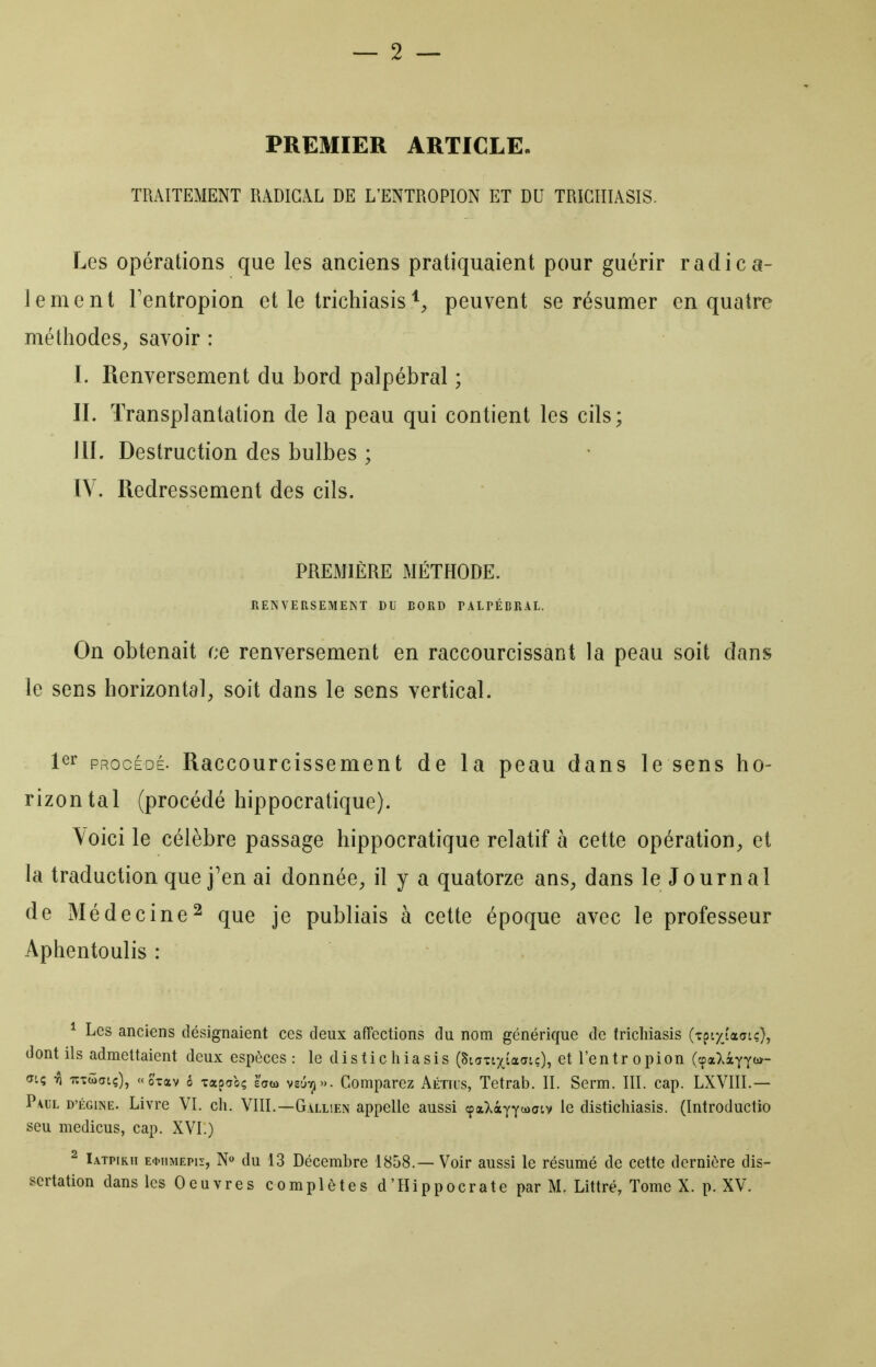 PREMIER ARTICLE. TRAITEMENT RADICAL DE L'ENTROPION ET DU TRIGÎIIASIS. Les opérations que les anciens pratiquaient pour guérir radica- lement Tentropion et le trichiasis'^^ peuvent se résumer en quatre méthodeS;, savoir : I. Renversement du bord palpébral ; II. Transplantation de la peau qui contient les cils; III. Destruction des bulbes ; IV. Redressement des cils. PREMIÈRE MÉTHODE. RENVERSEMENT DU BORD TALTÉBRAL. On obtenait ce renversement en raccourcissant la peau soit dans le sens horizontal^ soit dans le sens vertical. 1^^ PROCÉDÉ. Raccourcissement de la peau dans le sens ho- rizontal (procédé hippocratique). Voici le célèbre passage hippocratique relatif à cette opération^, et la traduction que j'en ai donnée, il y a quatorze ans, dans le Journal de Médecine2 que je publiais à cette époque avec le professeur Aphentoulis : ^ Les anciens désignaient ces deux affections du nom générique de frichiasis (Tpiyi'aatc), dont ils admettaient deux espèces: le distichiasis (SiaTixiadtc), et l'entropion (cpaXàyïi*- <n; ri lîTÛatç), «otav o xapcrbç zatù vsjjt)». Comparez Aétius, Tetrab. II. Serm. 111. cap. LXVIIL — Paul d'égine. Livre VI. ch. VllL—Gallien appelle aussi cpatXàyY<»><ïtv le distichiasis. (Introductio seu medicus, cap. XVI.) ^ Iatpikii E^iiMEPir, N» du 13 Décembre 1858.— Voir aussi le résumé de cette dernière dis-