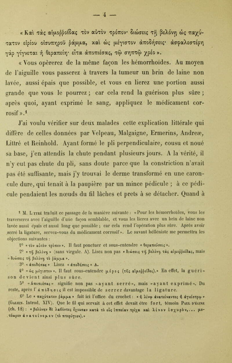 TaTov eiptou oiŒUTCY]poO pà[Ji[i.a, xal (hç [jl£yi(TTov aTroSiQa'siç* àaçaXso'TlpY) yàp ^lyvETat Y] ôspaTCiY]- eka àizomhoLç^ tco aTQUTco /^plo ». (( Vous opérerez de la même façon les hémorrhoïdes. Au moyen de Faiguille vous passerez à travers la tumeur un brin de laine non lavée^ aussi épais que possible^ et vous en lierez une portion aussi grande que vous le pourrez ; car cela rend la guérison plus sûre ; après quoi;, ayant exprimé le sang^ appliquez le médicament cor- rosif».* J'ai voulu vérifier sur deux malades cette explication littérale qui diffère de celles données par Velpeau^, Malgaigne^ Ermerins^, Andreee, Littré et Reinhold. Ayant formé le pli perpendiculaire^ cousu et noué sa base, j'en attendis la chute pendant plusieurs jours. A la vérité^, il n'y eut pas chute du pli, sans doute parce que la constriction n'avait pas été suffisante, mais j'y trouvai le derme transformé en une caron- cule dure, qui tenait à la paupière par un mince pédicule ; à ce pédi- cule pendaient les nœuds du fil lâches et prêts à se détacher. Quand à * M. L.TTRÉ traduit ce passage de la manière suivante : «Pour les hémorrhoïdes, vous les traverserez avec l'aiguille d'une façon semblable, et vous les lierez avec un brin de laine non lavée aussi épais et aussi long que possible ; car cela rend l'opération plus sûre. Après avoir serré la ligature, servez-vous du médicament corrosif». Le savant hélléniste me permettra les objections suivantes : 10 « Tov aùxbv xpôiïov». Il faut ponctuer et sous-entendre « Gepaiteuasi; ». 2^ « ^sXôvYi » (sans virgule. A). Lisez non pas « Siwasi? t-^ peXôvvi xà; aljAop^ûtSac, mais « Stwaeiç x-^ psXôvYj xb pàu.aa ». 30 « à-jicSrjaa^ » Lisez « iiîoSvîaetç » A. 4^ « wç p.£y'CTxcv ». Il faut sous-entendre ^spoç (xyîç aliAoppolSoç).» En effet, la guéri- son devient ainsi plus sûre. 5^ «ÀTîoiîiécia;» signifie non pas <> ayant serré», mais «ayant exprimé». Du reste, après r à lîôS7) (j t ç il est impossible de serrer davantage la ligature. 6^ Le « TîOLx^'ca'cov ç^l^.]J.CL » fait ici l'office du crochet : « Xtvto àvaxstvavxs; âyxioxpw » (Galien. Introd. XIV). Que le fil qui servait à cet effet devait être fort, témoin Paul d'égine (ch. 18) : « PeXôvYiv lï Xaêôvxsç e;(^co7av xaxà xb ouç liîiçetav xptx,a xal Xivov l a ^.u pb v,,.. l^e-