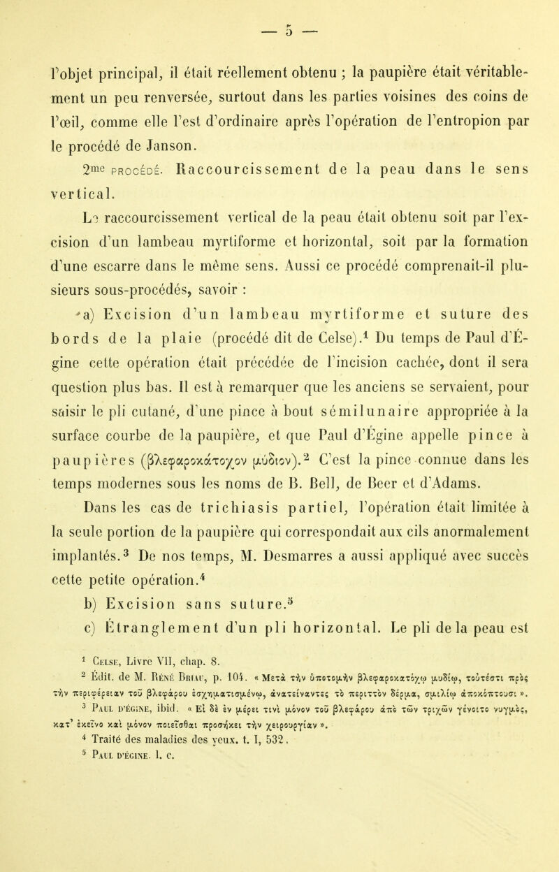 ment un peu renversée, surtout dans les parties voisines des coins de Fœil, comme elle Test d'ordinaire après l'opération de Tentropion par le procédé de Janson. 2n^e PROCÉDÉ. Raccourcissement de la peau dans le sens vertical. L'} raccourcissement vertical de la peau était obtenu soit par Fex- cision d'un lambeau myrtiforme et horizontal, soit par la formation d'une escarre dans le même sens. Aussi ce procédé comprenait-il plu- sieurs sous-procédésj savoir : ^a) Excision d'un lambeau myrtiforme et suture des bords de la plaie (procédé dit de Celse).^ Du temps de Paul d'É- gine cette opération était précédée de l'incision cachée, dont il sera question plus bas. Il est à remarquer que les anciens se servaient, pour saisir le pli cutané, d'une pince h bout sémilunaire appropriée à la surface courbe de la paupière, et que Paul d'Égine appelle pince à paup ières (^>.£(papoxàTO)(^ov p.ù§iov).2 C'est la pince connue dans les temps modernes sous les noms de B. Bell, de Beer et d'Adams. Dans les cas de trichiasis partiel, l'opération était limitée à la seule portion de la paupière qui correspondait aux cils anormalement implantés. 3 De nos temps, M. Desmarres a aussi appliqué avec succès cette petite opération.^ b) Excision sans suture.^ c) Etranglement d'un pli horizontal. Le pli delà peau est * Gelse, Livre VII, cliap. 8. ^ Edit. de M. Réné Briau, p. 104. « Ms-cà t:^,v 6iîcto[x9iv pXsîpapojtatôyw jxuSiio, ToyxéaTt Tîfoç ^ Paul d'égiine, ibid. « El 8s èv yiepsi tivi [xôvov toù pXscpàpou àiîc twv Tpiy^wv ^hoiio vuYp.s;, ^ Traité des maladies des yeux. t. I, 532. ^ Pail D'égiine. 1. c.