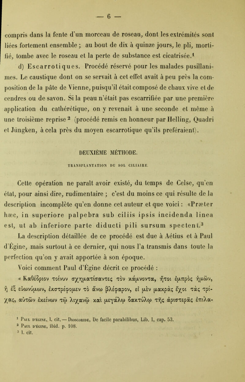 compris dans la fente d'un morceau de roseau^, dont les extrémités sont liées fortement ensemble ; au bout de dix à quinze jours^ le pli, morti- fié;, tombe avec le roseau et la perte de substance est cicatrisée.* d) Escarrotiques. Procédé réservé pour les malades pusillani- mes. Le caustique dont on se servait à cet effet avait à peu près la com- position de la pâte de Vienne^, puisqu'il était composé de chaux vive et de cendres ou de savon. Si la peau n'était pas escarrifiée par une première application du cathérétique, on y revenait à une seconde et même à une troisième reprise ^ (procédé remis en honneur par Helling, Quadri et Jùngken, à cela près du moyen escarrotique qu^ils préféraient). DEUXIÈME MÉTHODE. TRANSPLANTATION DU SOL CILIAIRE. Cette opération ne paraît avoir existé, du temps de Celse, qu'en état, pour ainsi dire, rudimentaire ; c'est du moins ce qui résulte de la description incomplète qu'en donne cet auteur et que voici : «Preeter hœc, in superiore palpebra sub ciliis ipsis incidenda linea est, ut ab inferiore parte diducti pili sursum spectenl.^ La description détaillée de ce procédé est due à Aétius et à Paul d'Égine, mais surtout à ce dernier, qui nous Fa transmis dans toute la perfection qu'on y avait apportée à son époque. Voici comment Paul d'Égine décrit ce procédé : « RaGÉSptov Toivuv (7)(^Yj[jiaT(a-avT£ç tov xà[JivovTa, ïjTot £(jL7rpO(; -^(J-wv, 7] £^ £Ùwvu[j.(ov, £xa-Tp£cpo[Ji£v To àvû) ^Xlçapov, £1 [jt.£v [jt.axpàç îyoi Ta; TpJ- '/aç, aÙTÙv £>t££vcov tco Xt)(^avco xai \kz-^(!Lk(^ SaxTuXq) t-^ç àpi<TT£pâ<; liriXa- ^ Pail D'Égine, 1. cit. — Dioscoride, De facile parabilibus, Lib. I, cap. 53. 2 Paul d'égine, ibid. p. 108. 3 1. cit.