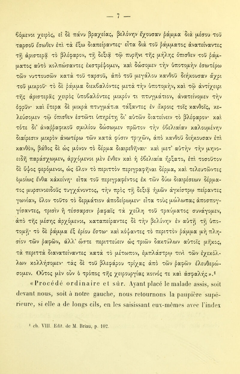 6o[X£Vot yjipo^, d nàvu Ppa)(^£Îaç, PsXoviqv è'^^ouaav pà[j(.[i.a Sià [aecou toO Tapcrou èVcoOev £tcI Ta l^w StaîcsipavTEç* elTa Stà tou pà[j.[i.aTo<; àvaTcivavTEç TY] àpio-Tspa 10 pXIcpapov, ty) Sî^iôc wj^f^vi tt^ç [i-iQ^r^ç ottio-GcV toO pà[jL- [jiaToç aÙTO xo7.Tua)a-avT£; £xarTp£'sj;o[/.£v, xal 2a)a-op.£v tï]v uTroTO[ji-Y]v £a-coT£pco Tcov vuTTOUŒWV xaxà ToO Tapa-oO, àuo tou [Ji£YàXou zavGoO Snqxouc-av oiyçn ToO [jLixpou' To Sà pa[i.[jt.a 8i£x6aX6vT£ç [;,£Tà ty]v 67roTO[j.Y]v, xal tw àvTij(^£ipt TT^Ç àpia'T£pà^ yj-^^OÇ XJT.O^oCkoVItÇ [AlXpOV Tt TUTUY^LOCTIOV, àvaT£lVO[JL£V TY]V ôçpOv xal £T£pa Sà |j(.ixpà TCT'JY[j!.àTLa Ta^avTîç £V axpoiç toîc; xavôoTf;, x£ };£uo-0[JL£v G'îiia'0£v éaTcoTt uuY]p£TY| auTcov StaT££v£iv TO pT^lçpapov xal t6t£ Si' àvappaçixoO a-[/.iÀÊou 8a)(T(0[/.£v TrpwTov ty]v ô6£}^ia(av xaXou[i.£VY]v 8iaip£a-iv [Jiixpov àvwTlpo) tcov xaTa çua-tv Tp)(^(î)v, aîio xavGoO Snqxouo-av £7il xavGov, pàGoç Sà a)ç [jlovov to SlpiJia 8iaip£G^var xal [jl£t' aÙTY]v ty]v [jiyivo- £18-^ 7rapdca-)(^co[A£v, àfy^6[Ktvoi p-àv £vG£v xal y] o^ikiaioL ïJp^aTo, £7cl toq-outov Sà U'^O; Ç£p6[JL£V0i, (hç ÔXoV TO TOpiTTOV TTcptypa^^-^Vai SiptJia, xal T£}^£UTCl)VT£Ç o[/.ota)ç è'vGa xàx£Îvy]* £iTa tou TC£piYpaç£VToç £x tcov Suco Siaip£a-£a)v S£p[Jia- Toç [jLup(7tvo£iSou; TUY)(^àvovTo^, Ty]v TTpOi; TY] S£5ia Y][jt.ûv àyxJdTpw 7r£ipavT£^ ycovi'av, ÔXov touto to S£p[/.àTtov à7roS£fpcop.£V £lTa tolk; [xcoXcoiras àuocTCOY- YÎa-avT£ç, Tpia-lv y] Tlao-apo-iv payaTç Ta }(^£tX'r] tou Tpaup^aToç ŒuvàYO[J,£v, aTTo T-^f; (jicjYjç àp)(^6[j!.£voi, xaTa7r£ipavT£ç Sà ty]v p£XovY]v £v aÙT^ t^ utio- TOp.-^' TÔ Sà pOC[/,[JLa £$ £ptOU £a-TW xal x6'|aVT£Ç to 'Tr£plTTOV pà[X|Jia {Jt.Y] 7r>.Y]- afov TCOV pacpûv, àXV (ott£ 7r£ptTT£U£iv doç Tpicov SaxTuXcov aÙTot'ç [Jt-Yjxoç, Ta 7r£piTTà StavaT£ivavT£ç xaTa to [aItootcov, £[ji.T:Xàa-Tpco tivI tcov iyt/Sk- >.cov xoXXY]a-o[i.£v Ta; Sà tou pX£!pàpou Tp(;i(^a; airo tcov pa^^cov £X£uG£pco- a'0[X£v. OOtoç [jàv oOv ô Tpoiroç tt]; )(^£ipOL»pYLac; xoivo; t£ xal ào-ça^Y);».! « Procédé ordinaire et sûr. Ayant placé le malade assis, soit devant nous, soit à notre gauche, nous retournons la paupière supé- rieure, si elle a de longs cils, en les saisissant eux-mêmes avec Tindex