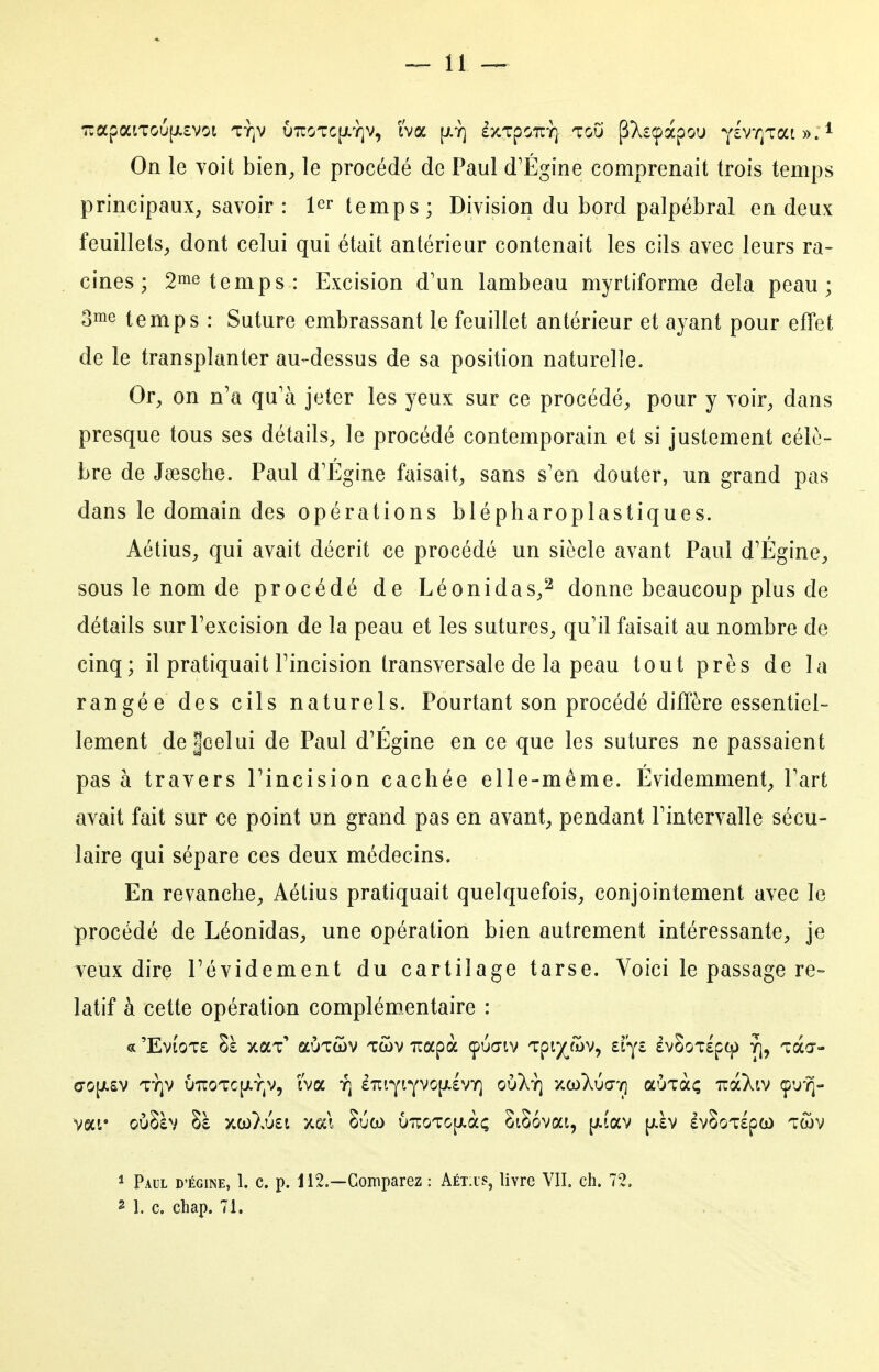 On le voit bien^ le procédé de Paul d'Égine comprenait trois temps principaux, savoir : 1er temps; Division du bord palpébral en deux feuillets, dont celui qui était antérieur contenait les cils avec leurs ra- cines ; 2inô temps: Excision d'un lambeau myrtiforme delà peau; oiïie temps : Suture embrassant le feuillet antérieur et ayant pour effet de le transplanter au-dessus de sa position naturelle. Or, on n'a qu'à jeter les yeux sur ce procédé, pour y voir, dans presque tous ses détails, le procédé contemporain et si justement célè- bre de Jœsche. Paul d'Égine faisait, sans s'en douter, un grand pas dans le domain des opérations blépharoplastiques. Aétius, qui avait décrit ce procédé un siècle avant Paul d'Égine, sous le nom de procédé de Léonidas,^ donne beaucoup plus de détails sur l'excision de la peau et les sutures, qu'il faisait au nombre de cinq; il pratiquait l'incision transversale de la peau tout près de la rangée des cils naturels. Pourtant son procédé diffère essentiel- lement de|eelui de Paul d'Égine en ce que les sutures ne passaient pas à travers l'incision cachée elle-même. Évidemment, l'art avait fait sur ce point un grand pas en avant, pendant l'intervalle sécu- laire qui sépare ces deux médecins. En revanche, Aétius pratiquait quelquefois, conjointement avec le procédé de Léonidas, une opération bien autrement intéressante, je veux dire l'évidement du cartilage tarse. Voici le passage re= latif à cette opération complémentaire : a 'EvioTE Sà xaT' auTcov Twv Tiapà çua-iv Tpi^ojv, zï'^i evSoTspq) yj, tccct- vai* oùSàv Sà xco}vU£i xect 8uco u7roTO[/.à; StSovat, {jiîav [^àv £v8oT£pco tc5v ^ Paul d'égine, 1. c. p. 112.—Comparez : Aét.is, livre VII. ch. 72, 2 1. c. chap. 71.