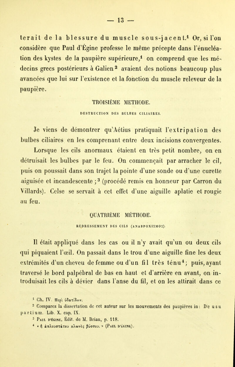 terait de la blessure du muscle sous-jacent.^ Or^ si Fou considère que Paul d'Égine professe le même précepte dans rénucléa- tion des kystes de la paupière supérieure,* on comprend que les mé- decins grecs postérieurs àGalien^ avaient des notions beaucoup plus avancées que lui sur Texistence et la fonction du muscle releveur de la paupière. TROISIÈME METHODE. DESTRUCTION DES BULBES CILIAÎRES. Je viens de démontrer qu^Aétius pratiquait Textripation des bulbes ciliaires en les comprenant entre deux incisions convergentes. Lorsque les cils anormaux étaient en très petit nombre^, on en détruisait les bulbes par le feu. On commençait par arracher le cil^ puis on poussait dans son trajet la pointe d'une sonde ou d'une curette aiguisée et incandescente ;^ (procédé remis en honneur par Carron du Villards). Celse se servait à cet effet d'une aiguille aplatie et rougie au feu. QUATRIÈME MÉTHODE. REDRESSEMENT DES CILS (ANABPOXI2M02). Il était appliqué dans les cas ou il n'y avait qu^un ou deux cils qui piquaient Fœil. On passait dans le trou d'une aiguille fine les deux extrémités d'un cheveu de femme ou d'un fil très ténu*; puis^ayant traversé le bord palpébral de bas en haut et d'arrière en avant, on in- troduisait les cils à dévier dans l'anse du fil, et on les attirait dans ce ^ Ch. rV. nepi ûSaTÎSo^v. ' Comparez la dissertation de cet auteur sur les mouYements des paupières in: De usu partium. Lib. X. cap. IX. ^ Paul d'égine, Édit. de M. Briau, p. 118. ««T^XcuoTâTcu y.Xwvcç pûoao'j. » (Paul D'iÏGlNE).-