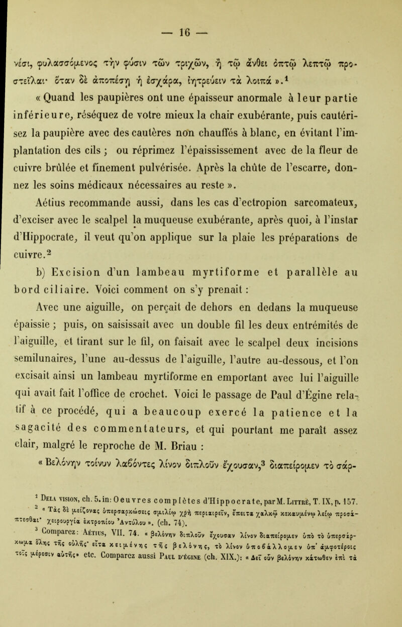 v£0i, çuXaaaiiJLSvoi; ty]v çuctv lûv ^zpiyjxiv^ yj tw avOst ôtitco XeuTw irpo- cjTciXar OTav 8è aTroulo-y) t] ècjj^àpa, tY)Tp£'j£tv Tà Xoiuà (( Quand les paupières ont une épaisseur anormale à leur partie inférieure^ réséquez de votre mieux la chair exubérante, puis cautéri- sez la paupière avec des cautères non chauffés à blanc, en évitant l'im- plantation des cils ; ou réprimez Tépaississement avec de la fleur de cuivre brûlée et finement pulvérisée. Après la chute de Tescarre, don- nez les soins médicaux nécessaires au reste ». Aétius recommande aussi, dans les cas d'ectropion sarcomateux, d'exciser avec le scalpel la muqueuse exubérante, après quoi, à l'instar d'Hippocrate, il veut qu'on applique sur la plaie les préparations de cuivre. 2 b) Excision d'un lambeau myrtiforme et parallèle au bord ciliaire. Voici comment on s'y prenait : Avec une aiguille, on perçait de dehors en dedans la muqueuse épaissie ; puis, on saisissait avec un double fil les deux entrémités de Faiguille, et tirant sur le fil, on faisait avec le scalpel deux incisions semilunaires, l'une au-dessus de Faiguille, l'autre au-dessous, et l'on excisait ainsi un lambeau myrtiforme en emportant avec lui l'aiguille qui avait fait l'office de crochet. Voici le passage de Paul d'Égine rela- tif à ce procédé, qui a beaucoup exercé la patience et la sagacité des commentateurs, et qui pourtant me paraît assez clair, malgré le reproche de M. Briau : « B£X6vY]v Totvuv Xa66vT£<; Xivov SitiXouv è'^^ouaav,^ Sta7r£tpo[jt.£v to aàp- ^ Delà vision, ch. 5. in : 0 e u y r e s c o m p I è t e s d'H i p p o c r a t e, par M. Littré, T. IX, p. 157. - « Tàç 8è jxeiÇova; yTcspaapjcwaetç djAiXtto ^^i^ xspizipeTv, eTceira -/.«Xx^i >cs/.aua£vtj> Xei'a» xpcox- TtteaOai* xe^poupTi* e^cTponiou 'AvttiXou ». (ch. 74). 2 Comparez: Aétius, VII. 74. « BaXèvviv ScuXoûv £>ua«v Xi'vov S:«xs{poi*.ev 67.0 to iiiepaip- -îo-.ç y.ép5aiv (xÙTTiç. etc. Comparez aussi Paul d'égiise (ch. XIX.): « àtX o5v ?eX6v7iv xitcoOev Tà