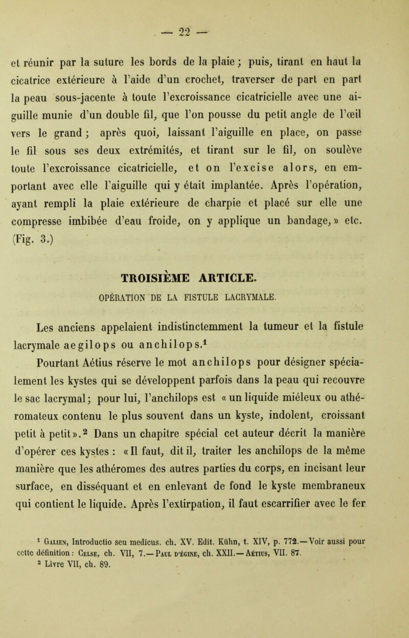 et réunir par la suture les bords de la plaie ; puis^ tirant en haut la cicatrice extérieure à Taide d'un crochet, traverser de part en part la peau sous-jacente à toute l'excroissance cicatricielle avec une ai- guille munie d'un double fil;, que l'on pousse du petit angle de l'œil vers le grand ; après quoi, laissant l'aiguille en place, on passe le fil sous ses deux extrémités, et tirant sur le fil, on soulève toute l'excroissance cicatricielle, et on l'excise alors, en em- portant avec elle l'aiguille qui y était implantée. Après l'opération, ayant rempli la plaie extérieure de charpie et placé sur elle une compresse imbibée d'eau froide, on y applique un bandage,» etc. (Fig. 3.) TROISIÈME ARTICLE, OPÉRATION DE LA FISTULE LACRYMALE. Les anciens appelaient indistinctemment la tumeur et la fistule lacrymale aegilops ou anchilops.* Pourtant Aétius réserve le mot anchilops pour désigner spécia- lement les kystes qui se développent parfois dans la peau qui recouvre le sac lacrymal; pour lui, l'anchilops est « un liquide miéleux ou athé- romateux contenu le plus souvent dans un kyste, indolent, croissant petit à petit».2 Dans un chapitre spécial cet auteur décrit la manière d'opérer ces kystes : « Il faut, dit il, traiter les anchilops de la même manière que les athéromes des autres parties du corps, en incisant leur surface, en disséquant et en enlevant de fond le kyste membraneux qui contient le liquide. Après l'extirpation, il faut escarrifier avec le fer * Galien, Introductio seu medicus. ch. XV. Edit. Kûhn, t. XIV, p. 772.—Voir aussi pour cette définition: Gelse, ch. VII, 7.—Paul d'égine, ch. XXII.—Aétius, VII. 87. 2 Livre VII, ch. 89.