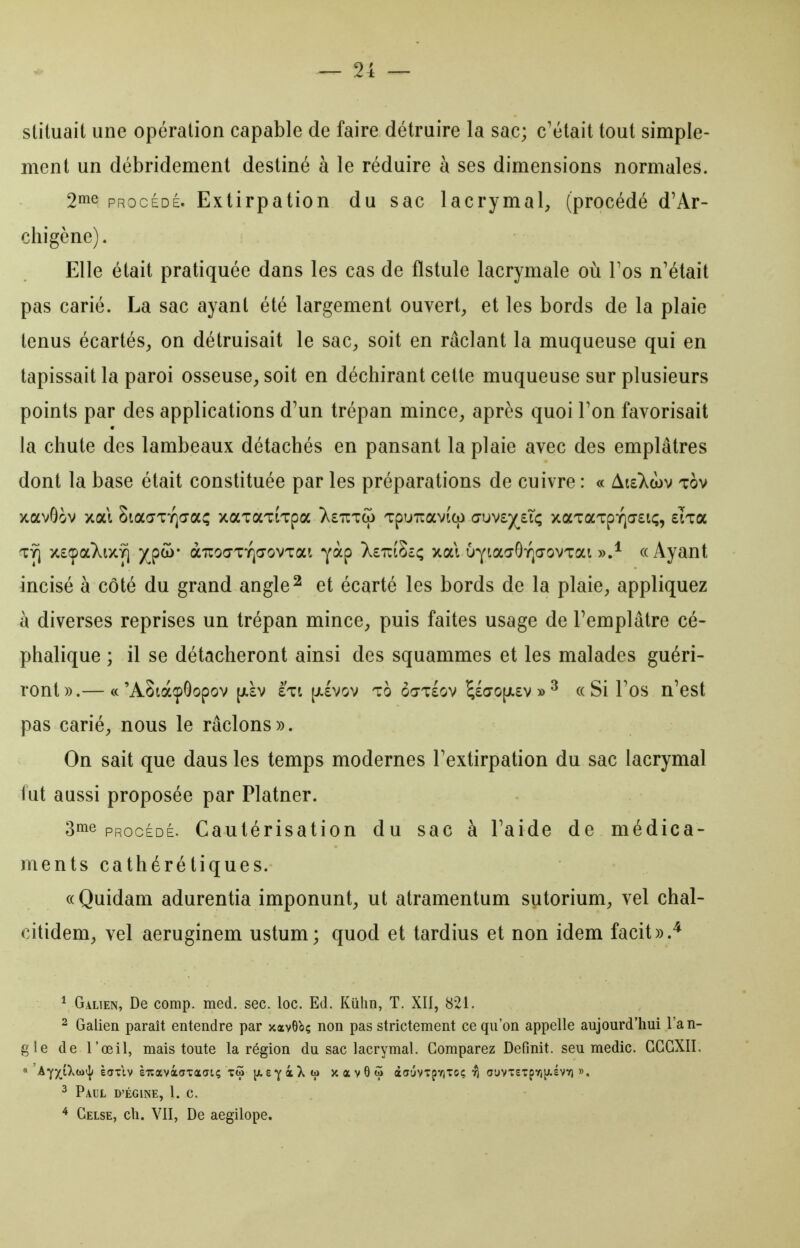 slituait une opération capable de faire détruire la sac; c'était tout simple- ment un débridement destiné à le réduire à ses dimensions normales. 2^^ PROCÉDÉ. Extirpation du sac lacrymal, (procédé d'Ar- chigène). Elle était pratiquée dans les cas de fistule lacrymale où Tos n'était pas carié. La sac ayant été largement ouvert, et les bords de la plaie tenus écartés, on détruisait le sac, soit en raclant la muqueuse qui en tapissait la paroi osseuse, soit en déchirant cette muqueuse sur plusieurs points par des applications d'un trépan mince, après quoi Ton favorisait la chute des lambeaux détachés en pansant la plaie avec des emplâtres dont la base était constituée par les préparations de cuivre : « AisXwv tov xavôov xai SiaaTiQa-a^ xaxaTiTpa T.euTco Tpuiravîco <7\jvf/j,i<; xaTaTpyjo-stç, sÏTa x£(paXix^ )(pco- àiroŒTYja-ovTai yàp XettiScç xat uYiaaOïja-ovTai «Ayant incisé à côté du grand angle ^ et écarté les bords de la plaie, appliquez à diverses reprises un trépan mince, puis faites usage de l'emplâtre cé- phalique ; il se détacheront ainsi des squammes et les malades guéri- ront».— ce'AStàçôopov [JL£V £Tt [jilvov To ôoT£ov ^£0'0[/.£v » ^ ((Si l'os n'cst pas carié, nous le râclons». On sait que dans les temps modernes l'extirpation du sac lacrymal lut aussi proposée par Platner. 3me PROCÉDÉ. Cautérisation du sac à l'aide de médica- ments cathéré tiques. ((Quidam adurentia imponunt, ut atramentum sutorium, vel chal- citidem, vel aeruginem ustum; quod et tardius et non idem facit».^ ^ Galien, De comp. med. sec. loc. Ed. Kulin, T. XIl, 821. 2 Galien paraît entendre par xavObç non pas strictement ce qu'on appelle aujourd'hui l'an- gle de l'œil, mais toute la région du sac lacrymal. Comparez Définit, seu medic. GGGXII. ^ Paul D'égine, 1. c. ^ Gelse, ch. VII, De aegilope.