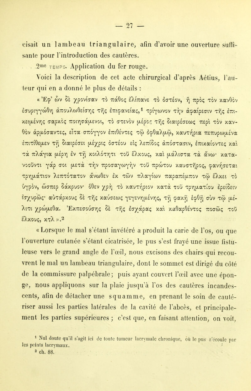 cisait un lambeau triangulaire^ afin d'avoir une ouverture sufii- santé pour Fintroduction des cautères. . .2me TEMPS. Application du fer rouge. Voici la description de cet acte chirurgical d'après Aétius, Fau- teur qui en a donné le plus de détails : « 'E(p' d)V Sà y^povtaav to iràOoç eXiTuavs to ôœtsov, y] Tupoç tov xavOov lo-upiYYwOï] aTco'AcaOsîa-Y]; ty](; £-icpav£(aç/ Tptywvov ty]v àcpafpsaiv t^ç sirt- K£i|ji£VY]ç Œapxoç Tcoiï]a-à[i.£vot, TO ŒT£vov [i.£pc- T^^ç Staip£o-£Cî)(; u£pl TOV xav- Oov àp[A6ŒavT£^, £'?Ta GiTuoYYov £iTiO£VT£ç Tw ôçOa};[ji(o, xauTïjpia 7r£TrupoL)[jt.£vœ i7rifiÔ£[/.£v TY] Siaip£a£i p-^X,?^'' ôœtIou £iç X£Tcf8oç aTuoaTaa-iv, £Tuixa£ovT£ç xa\ Ta uXocyta |/.£pï] £v ty] xoiÀoty]ti toO IXxouç, xai [j.àXia-Ta Tà àvw xaTa- voouvTi yàp ŒOi [Ji£Tà TY]V irpoŒaYCoyYiv tou upcoTou xauaTT^po;, (pavY]a£Tat TpY][/.àTiov X£TCT6TaTov avci)G£v £x Twv TiT^aYicov Tcapa'n:£[X7rov tw £Xx£t to UypOV, a)(77U£p SàxpUOV ÔÔ£V J^pY] TO XaUTYjpiOV XaTà TOU TpY][J.aTÎ0U £p£iS£lV hyypchç' aÙTapxouç Sà TYjç xauar£coç Y£Y£VY](i.£VY](;, t^ çaxY] £(pG^ dùv tco pil- >viTi )(^pco[A£Ga. 'ExTC£(70U(TY](; Sà T-^ç i^jyjk^cLc, xai xaÔapOlvTO^ ttoo-wç toO IXxOUÇ, XtX )) .2 «Lorsque le mal s'étant invétéré a produit la carie de Fos^ ou que Fouverture cutanée s'étant cicatrisée^, le pus s'est frayé une issue fistu- leuse vers le grand angle de Foeil^, nous excisons des chairs qui recou- vrent le mal un lambeau triangulaire;, dont le sommet est dirigé du côté de la commissure palpébrale; puis ayant couvert l'œil avec une épon- ge;, nous appliquons sur la plaie jusqu'à l'os des cautères incandes- cents;, afin de détacher une squammC;, en prenant le soin de cauté- riser aussi les parties latérales de la cavité de l'abcès, et principale- ment les parties supérieures ; c'est quC;, en faisant attention, on voit, ^ Nul doute qu'il s'agit ici de toute tumeur Lacrymale chronique, où le pus s'écoule par les points lacrymaux. - 2 ch. 88.