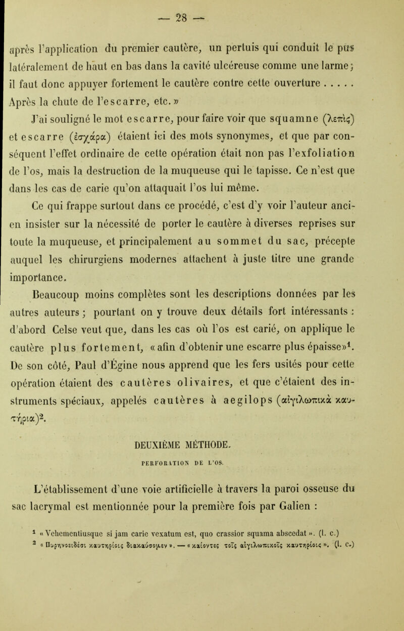 après Fapplication du premier cautère, un perluis qui conduit le pus latéralement de haut en bas dans la cavité ulcéreuse comme une larme; il faut donc appuyer fortement le cautère contre cette ouverture Après la chute de Tescarre, etc. » J'ai souligné le mot escarre, pour faire voir que squamne (Xsul^) et escarre (£(7)(^àpa) étaient ici des mots synonymes, et que par con- séquent FefTet ordinaire de cette opération était non pas Texfoliation de Tos, mais la destruction de la muqueuse qui le tapisse. Ce n'est que dans les cas de carie qu'on attaquait Tos lui même. Ce qui frappe surtout dans ce procédé, c'est d'y voir l'auteur anci- en insister sur la nécessité de porter le cautère à diverses reprises sur toute la muqueuse, et principalement au sommet du sac, précepte auquel les chirurgiens modernes attachent à juste titre une grande importance. Beaucoup moins complètes sont les descriptions données par les autres auteurs ; pourtant on y trouve deux détails fort intéressants : d'abord Celse veut que, dans les cas oii l'os est carié, on applique le cautère plus fortement, «afin d'obtenir une escarre plus épaisse»*. De son côté, Paul d'Égine nous apprend que les fers usités pour cette opération étaient des cautères olivaires, et que c'étaient des in- struments spéciaux, appelés cautères à aegilops (ai^iXcouixà xau- DEUXIÈME MÉTHODE, PERFORATION DE L'OS. L'établissement d'une voie artificielle à travers la paroi osseuse du sac lacrymal est mentionnée pour la première fois par Galien : * « Vebementiusque si jam carie vexatum est, quo crassier squama abscedat ». (l. c.)