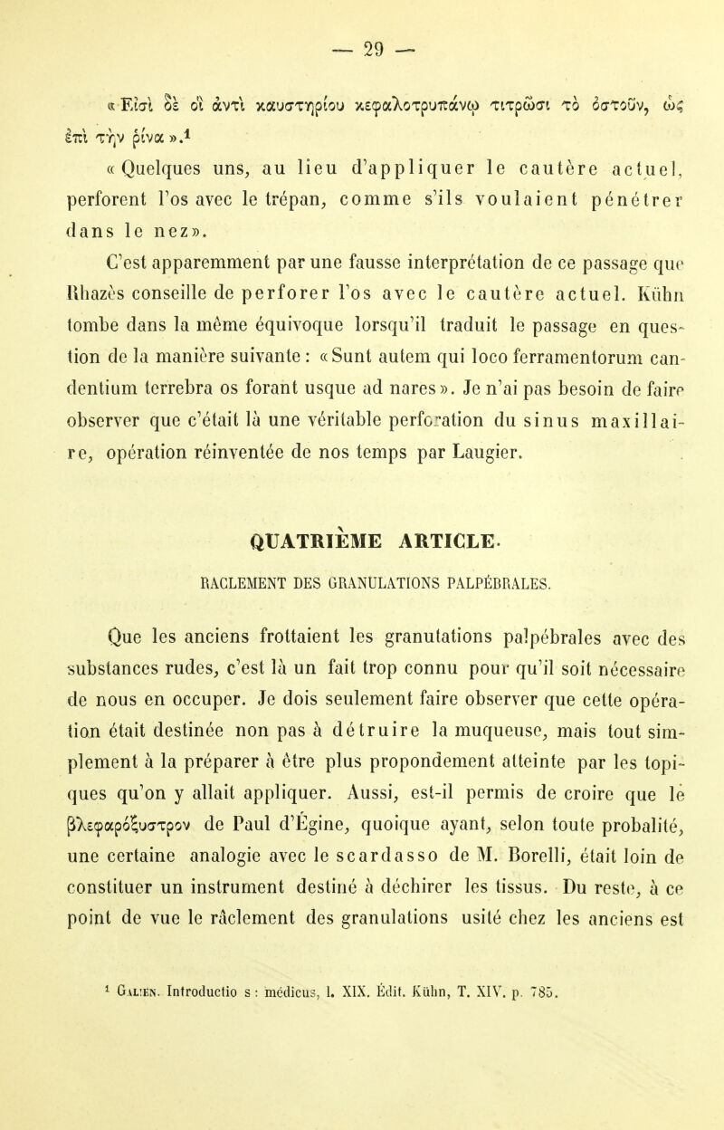 lui TY^v ptva y>A «Quelques uns^ au lieu d'appliquer le cautère actuel, perforent Fos avec le trépaU;, comme s'ils voulaient pénétrer danslenez». Cest apparemment par une fausse interprétation de ce passage que llhazès conseille de perforer Tos avec le cautère actuel. Kùhn tombe dans la même équivoque lorsqu'il traduit le passage en ques- tion de la manière suivante : «Sunt autem qui loco ferramentorum can- dentium terrebra os forant usque ad nares». Je n'ai pas besoin de faire observer que c'était là une véritable perforation du sinus maxillai- re, opération réinventée de nos temps par Laugier. QUATRIÈME ARTICLE. RAGLEMENT DES GRANULATIONS PALPÉRRALES. Que les anciens frottaient les granulations palpébrales avec des substances rudes, c'est là un fait trop connu pour qu'il soit nécessaire de nous en occuper. Je dois seulement faire observer que cette opéra- tian était destinée non pas à détruire la muqueuse, mais tout sim- plement à la préparer à être plus propondement atteinte par les topi- ques qu'on y allait appliquer. Aussi, est-il permis de croire que le ^XsçapoW'cpov de Paul d'Égine, quoique ayant, selon toute probalité, une certaine analogie avec le scardasso de M. Borelli, était loin de constituer un instrument destiné à déchirer les tissus. Du reste, à ce point de vue le râclement des granulations usité chez les anciens est 1 Gal!En. Introductio s : médicus, 1. XIX. Édit. Kiihn, T. XIV. p. 785.