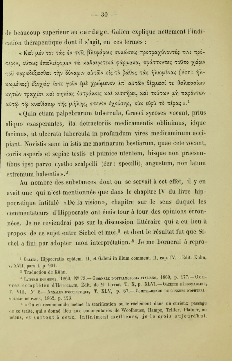 de beaucoup supérieur au cardage. Galien explique nettement Findi- cation thérapeutique dont il s'agit^ en ces termes : ce Kal alv TOI Taç èv toTi; pXscpàpoiç g-uxwcjeiç 7rpoTpa)(^uvovT£Ç Tivt irpo- Tspov, GUTw; £TiaX£i(po[jL£V Ta xa6aip£Tixà cpàp|jt.axa, 'rrpàTT0VT£(; toOto y^apiv ToO 7rapaS£5ajGai ty]v Suva[i.iv aÙTwv dç to pàôo; Taç -rj^cop-lva; (écr : y]X- xoL)|j.£vaç) i'ioy^OLç Ïgiz youv £[jl£ y^pOL)[;L£vov éu' aÙTcov Slpp-ao-î T£ OaXaa-aicov xY]Twv Tpa)(^£C7i xai a-Y]Tiîac; ôcrTpàxoK; xai xic7aYjp£i, xat toutcov [;.y] TxapovTcov aÙTcf) Tto xuaOïV/co ty^^; [/.yi^^y];, (7T£vov ây^oudTQc;, oùx £Ùpù to nlpai;».^ (( Quin etiam palpebrarum tubercula^, Graeci sycoses vocant^ prius aliquo exaspérantes^, ita detractoriis medicamentis oblinimus, idque facimus, ut ulcerata tubercula in profundum vires medicaminum acci- piant. Novistis sane in istis me marinarum bestiarum, quae cete vocant, coriis asperis et sepiae testis et pumice utentem, hisque non praesen- tibus ipso parvo cyatho scalpelli (écr : specilli), angustum, non latum extremum habentis)).^ Au nombre des substances dont on se servait à cet effet, il y en avait une qui n'est mentionnée que dans le chapitre IV du livre hip- pocratique intitulé «De la vision», chapitre sur le sens duquel les commentateurs dHippocrate ont émis tour à tour des opinions erron- nées. Je ne reviendrai pas sur la discussion littéraire qui a eu lieu à propos de ce sujet entre Sichel et moi,^ et dont le résultat fut que Si- ebel a fini par adopter mon interprétation.^ Je me bornerai à repro- ^ Galeni, Hippocratis epidem. H, et Galeni in illum comment. II, cap. IV.—Edit. Kûhn, V. XVII, pars I, p. 901. 2 Traduction de Kiihn. 3 IaTPIRH E<t.HMEPlS, 1860, 73.—GlORNALE D'OFTALMOLOGIA ITALUNO, 1860, p. 177.—OeU- vres complètes d'HirpocRATE, Édit. de M. Littré, T. X, p. XLVL—Gazette hebdomadaire, T. VIII, NO 8.-Annales D'ocuLisTiQUE, T. XLV, p. 67.—Gompte-rendu du congrès D'OPHTHa- MOLOGIE DE PARIS, 1862, p. 123. 4 ce On en recommande même la scarification ou le râclement dans un curieux passage de ce traité, qui a donné lieu aux commentaires de Woolhouse, Hampe, Triller, Platner, au miens, et surtout à ceux, infiniment meilleurs, je le crois aujourd'hui,