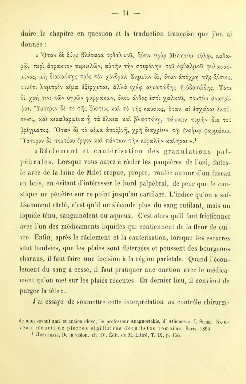 duire le chapitre en question et la traduction française que j''en ai donnée : ce ''Oiav Sè ^u'ij; pXÉçapa ôcpOa}^[i.o'j, ^'j£iv £ipfto MtXr^a-i'tp cuT^co, xaOa- pw, 7i£p\ ocTpaxTov 'n:£pt£iXcov, aÙTY]v T-/]v a'T£çàv-/^v TGU ôçOa}v[j.oO Ç'j>.aa-c76« [J.ÎVOÇ, [i.Y] otaxa'jo-y]; Tcpoç tov )(^6v8pov. Srj[i.£Tov 0£, oTav OL-Koyyri t-?]ç ^uœioç, oùxIti Xa|j.T:pcv OL[\ka i\i^yj,'iOLi^ àXkoL lyjo^ ai[jLaTa)8-/]; -?] uSaTcoOT^c;. Totc Sà ^p'/) Tivi Twv uypwv (pap[j.àxoL)v, oxou àvOoç ecjtI yoLkxoîj^ toutsco àvaTpT- 'lai. ''rc7T£pov Sè To Tïjc; 'i'jd^ioç xal to t'?]^; xaucrio;, oTav ai iayjk^oLi zy.TÂ Œwcri, xai x£xaGap[i.£va r\ Tà £Xx£a xai ^T^ao-Tocv*/], Tà[i.v£iv TO[i.TjV 8ià tou [3p£Y[xaTC(;. ''OTav Sà to aî[i.a àuoppu^, )^pY] Sta/^piciv tco £vai[i.cp çapixaxw, ''Ta-T£pov Sà T0UT£0u è'pyov xal TràvTcov ty]v x£C^aXY]v xaGrjpai »,'^ «Râclement et cautérisation des granulations pal- pébrales. Lorsque vous aurez à racler les paupières de Toei], faites- le avec de la laine de Milet crépue, propre, roulée autour d'an fuseau en bois, en évitant d'intéresser le bord palpébral, de peur que le cau- stique ne pénètre sur ce point jusqu'au cartilage. L'indice qu'on a suf- fisamment raclé, c'est qu'il ne s'écoule plus du sang rutilant, mais un liquide ténu, sanguinolent ou aqueux. C'est alors qu'il faut frictionner avec l'un des médicaments liquides qui contiennent de la fleur de cui- vre. Enfin, après le râclement et la cautérisation, lorsque les escarres sont tombées, que les p'aies sont détergées et poussent des bourgeons charnus, il faut faire une incision à la région pariétale. Quand l'écou- lement du sang a cessé, il faut pratiquer une onction avec le médica- ment qu'on met sur les plaies récentes. En dernier lieu, il convient de purger la tête». J'ai essayé de soumettre cette interprétation au contrôle chirurgie de mon savant ami et ancien élève, le professeur Anagnostakis, d'Athènes.» J. Sichel. Nou« veau récueil de pierres sigillaires d'oculistes romains. Paris, 1866. ^ HippocRATE, De la vision, ch. IV. Édit. de M. Littré, T. IX, p. 156.