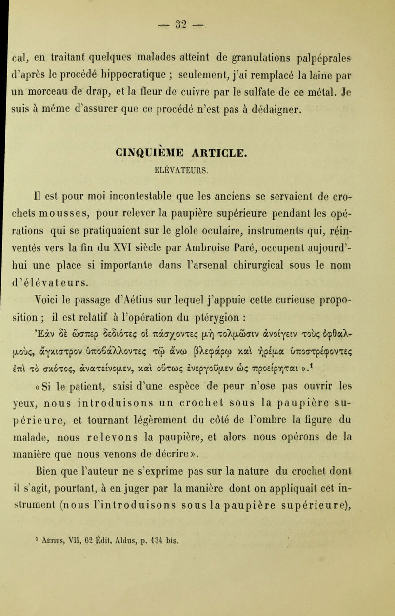 39 cal) en traitant quelques malades atteint de granulations palpéprales d'après le procédé hippocratique ; seulement^ j'ai remplacé la laine par un morceau de drap^ et la fleur de cuivre par le sulfate de ce métal. Je suis à même d'assurer que ce procédé n'est pas à dédaigner. CINQUIÈME ARTICLE. ÉLÉVATEURS. Il est pour moi incontestable que les anciens se servaient de cro- chets mous se S;, pour relever la paupière supérieure pendant les opé- rations qui se pratiquaient sur le glole oculaire^ instruments qui^ réin- ventés vers la fin du XVI siècle par Ambroise Paré^ occupent aujourd'- hui une place si importante dans l'arsenal chirurgical sous le nom d'élévateurs. Voici le passage d'Aétius sur lequel j'appuie cette curieuse propo- sition ; il est relatif à l'opération du ptérygion : 'Eàv 8e wcirsp SsSioteç ol Tzd.fjyo'^'ïiç [jiy] toX[ji.woIV avotysiv toùç ôçOaX- aoù;, aYXKTTpov uuoêàXXovTsç Tqi àvco pXsçàpco xai y]p£[jLa uTroaTpsçovTsç £t:\ to (tx6to<;, àvaT£ivo[ji£v, xal outcoç £V£pYoO[ji.£v <hç irpo£ipY]Tai «Si le patient, saisi d'une espèce de peur n'ose pas ouvrir les yeux, nous introduisons un crochet sous la paupière su- périeure, et tournant légèrement du côté de l'ombre la figure du malade, nous relevons la paupière, et alors nous opérons de la manière que nous venons de décrire». Bien que l'auteur ne s'exprime pas sur la nature du crochet dont il s'agit, pourtant, à en juger par la manière dont on appliquait cet in- strument (nous l'introduisons sous la paupière supérieure), ^ Aétius, VII, 62 Édit, Aldus, p. 134 bis.