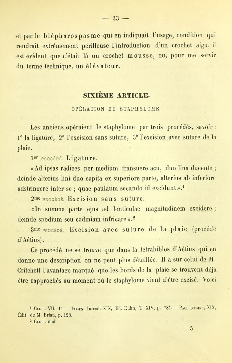 et par le blépharospasme qui en indiquait Fusage^ condition qui rendrait extrêmement périlleuse Tintroduction d'un crochet aigu, il est évident que c'était là un crochet mousse, ou, pour me servir du terme technique, un élévateur. SIXIÈME ARTICLE. OPÉRATION DU STAPHYLOME. Les anciens opéraient le staphylome par trois procédés, savoir : r la ligature, T l'excision sans suture, 3** l'excision avec suture de la plaie. ler PROCÉDÉ. Ligature. «Ad ipsas radiées per médium transuere acu, duo lina ducente ; deinde alterius lini duo capita ex superiore parte, alterius ab inferiore adstringere inter se ; quae paulatim secando id excidunt)>.* 2iïie PROCÉDÉ. Excision sans suture. «In summa parte ejus ad lenticulae magnitudinem excidere ; deinde spodium seu cadmiam infricare)).^ 3me PROCÉDÉ. Excision avec suture de la plaie (procédé d'Aétius). Ce procédé ne se trouve que dans la tétrabiblos d'Aétius qui en donne une description on ne peut plus détaillée. Il a sur celui de M. Critchett l'avantage marqué que les bords de la plaie se trouvent déjà être rapprochés au moment oii le staphylome vient d'être excisé. Voici 1 Gelse. vit, H.-Galien, Introd. XIX, Éd. Kiilin, T. XIV, p. 784.-Paul d'égine, XIX, Édit. de M. Briau, p. 128. 2 Gelse. ibid. 5