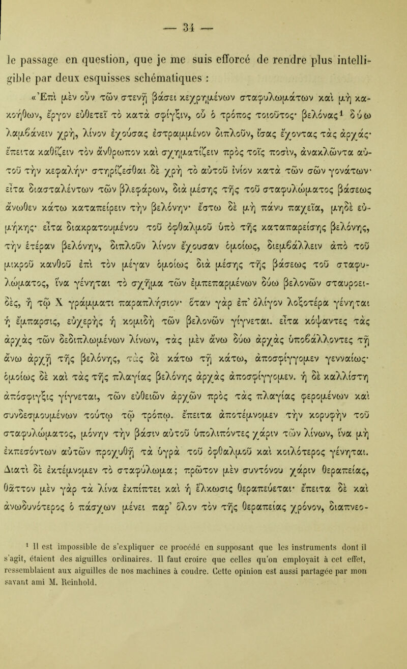 le passage en question^ que je me suis efforcé de rendre plus intelli- gible par deux esquisses schématiques : cc'Etîi ^ïv oOv twv o-TSvy) Sào-ct x£/pT^[jL£VCov GTaç)uXco[ji.àT(ov y.oà xa- xoY]0(ov, è'pyov £ÙÔ£T£T to xaxà açÎY^tv, ou 6 Tpoiroç toioOtoç' p£X6vaçi 8ù(>> Xa[j.êàv£iv )^pï], Xivov èy^ouo-a; £a-Tpa[JL[i.£Vov SittXoOv, fo-aç ey^ovzoLç Taç à^'/^iç- £U£iTa xaGrC£iv tov avGpcoirov xai (7j(^Y](ji.aTiC£iv Tcpoç toTç tuoœIv, àvaxXwvxa aù- Tou Ty]v x£çaXï]v* aTï]p(C£<3-0at-8è )(^pY] to aÙToCi iviov xaTa twv œcov ^ovaTcov £iTa SiaaTaXévTcov twv pX£(f àpcov, 8ià [jLlaYjç lYjç toO (7Ta<pu}^a)(JLaT0(; pà(7£co; avcoÔ£v xdcTCO xaTa7r£ip£iv Tïjv p£XovY]v è'aTCO Sà [jlï] tzolvu izcnytioL^ \kr^ï t\j- [j.Y]XY]ç* £'iTa 8iaxpaToi>[JL£Vou ToO ôoGaX[jioO utto t'^ç xaTa7rap£ia-Y]{; pcXoviQç, TY]v £T£pav p£X6vY]v, SittXoOv XÎvov îjo\iaoLV 6[jLo(coç, 8i£[ji6à)^X£iv àuo TOU [jLLxpoO xavôoO iizi tov [jt-lyav 6[/.o!a); Sià (JLlaïqç tt^ç pà(7£Ct)ç toO oraffu- XcojJiaToç, Iva ylvr^Tai to GXïj[Jî.a twv £[JiTC£'n:ap|i.£vcov 8uco p£Xov(ov o-Taupo£t- Sèç, Y) Tcjj X Ypà[JL|i.aTt TïapaiiXYja-tov cTav yàp èu' oXi^ov Xo^oTlpa Y£V7]Tai y; £[jL7iap(7i(;5 £0)(^£p-}]ç y] xo[j(.t5Y] Twv p£Xovc5v YÎYV£Tai. £TTa x6^avT£ç Taç àpjç^àç Twv 8£8iTcXa)[Ji£VO)v Xivwv, Tài; [Jiàv avo) Suw àpyàç {jTzoSoùCkoynç Tyj avco àp)^y) t^; jÎ£X6vy]ç, 'ràç Sà xoctco ty] xaTco, àTC0(7(p(YY0[jL£v Y£vvaiCL)ç- ojjLoîcûç Sà xai Taç ty]; Ti^ayta^ p£X6vY]ç àç>yàç à7roo'çtYYO|ji£v. y] Sà xaXXijTY] à-oaçiY^iç Y(YV£Tai, tcov £ÙG£icov àp)(^cov irpo; Ta; u^vayiaç (p£po[j.£vcov xai 0-tJv8£'7[JlOU[JL£VCOV TOUTCp TCO TpOUCp. £TC£lTa à7û0T£[JlV0[J(.£V TY]V XOpU^^Y]V TOO o-Tacpu};a)[jt.aToç, [jiovy]v ty]v paaiv aÙToO utcoXihovte; /^àptv tojv X(voov, iva [jly] £X7t£(T6vT(OV aUTWV TUpO)^uG^ Ta Uypà ToO Ô<pGaX[JLOij Xat XOlX6T£pOÇ Y£VY]Tai. AiaTi Sà £XT£[JLVO[JL£V TO o-TacpùXo)[JLa ; irpcoTov |j.£V otuvtovou )(àpiv G£paTU£(aç, GàTTov [j.£v yàp Tà Xîva £XTt(TCT£i xai y) IXxcoaiç G£paTC£U£Tai* £7r£iTa Sà xai àvcoS'jvoTEpoç 6 Tuà(T/cùv [j.£V£i Tiap' oXov TOV TT^ç G£pan:£Îa; )^p6vov, oia7rv£o- ^ Il est impossible de s'expliquer ce procédé en supposant que les instruments dont il s'agit, étaient des aiguilles ordinaires. Il faut croire que celles qu'on employait à cet effet, ressemblaient aux aiguilles de nos machines à coudre. Cette opinion est aussi partagée par mon savant ami M. l\cinliold.